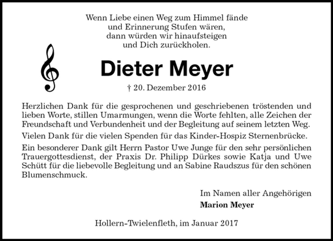 <p>Wenn Liebe einen Weg zum Himmel fände<br />und Erinnerung Stufen wären,<br />dann würden wir hinaufsteigen<br />und Dich zurückholen.<br />Dieter Meyer<br />† 20. Dezember 2016<br />Herzlichen Dank für die gesprochenen und geschriebenen tröstenden und lieben Worte, stillen Umarmungen, wenn die Worte fehlten, alle Zeichen der Freundschaft und Verbundenheit und der Begleitung auf seinem letzten Weg.<br />Vielen Dank für die vielen Spenden für das Kinder-Hospiz Sternenbrücke.<br />Ein besonderer Dank gilt Herrn Pastor Uwe Junge für den sehr persönlichen Trauergottesdienst, der Praxis Dr. Philipp Dürkes sowie Katja und Uwe Schütt für die liebevolle Begleitung und an Sabine Raudszus für den schönen Blumenschmuck.<br />Im Namen aller Angehörigen<br />Marion Meyer<br />Hollern-Twielenfleth, im Januar 2017</p>