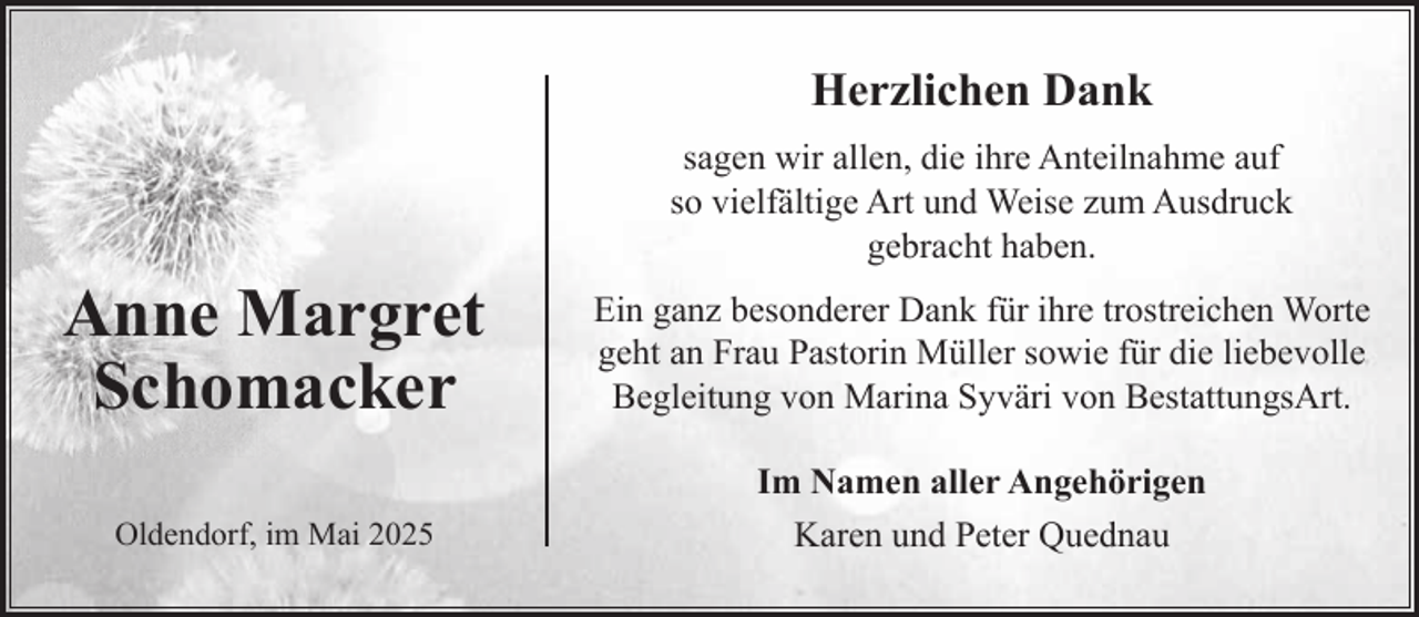<p>Herzlichen Dank<br />sagen wir allen, die ihre Anteilnahme auf<br />so vielfältige Art und Weise zum Ausdruck<br />gebracht haben.</p><p>Anne Margret<br />Schomacker</p><p>Ein ganz besonderer Dank für ihre trostreichen Worte<br />geht an Frau Pastorin Müller sowie für die liebevolle<br />Begleitung von Marina Syväri von BestattungsArt.</p><p>Oldendorf, im Mai 2025</p><p>Im Namen aller Angehörigen<br />Karen und Peter Quednau</p>