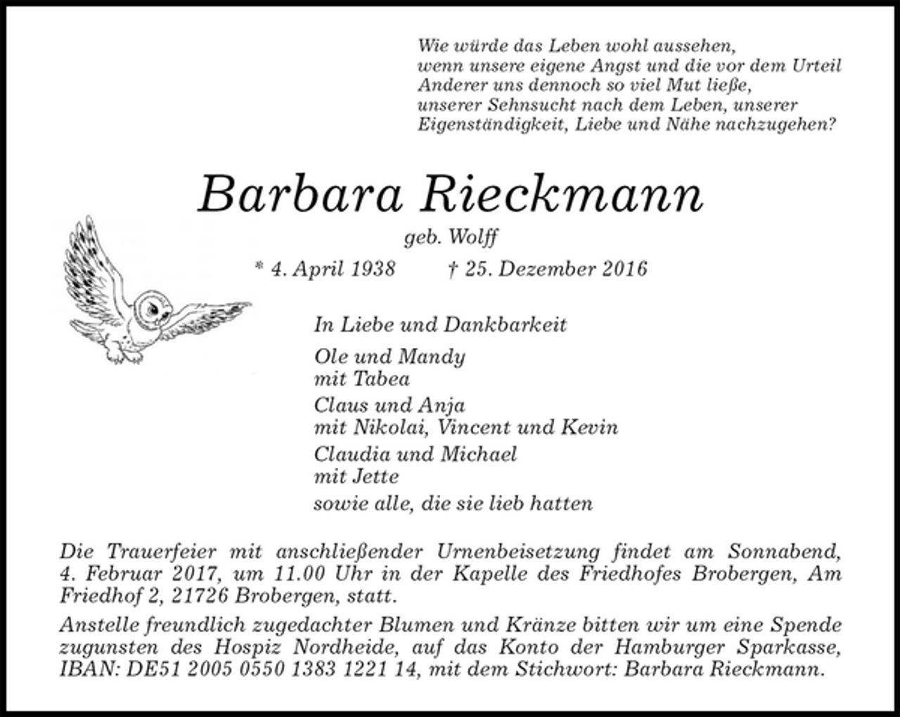 <p>Wie würde das Leben wohl aussehen,<br />wenn unsere eigene Angst und die vor dem Urteil<br />Anderer uns dennoch so viel Mut ließe,<br />unserer Sehnsucht nach dem Leben, unserer<br />Eigenständigkeit, Liebe und Nähe nachzugehen?<br />Barbara Rieckmann<br />geb. Wolff<br />* 4. April 1938 † 25. Dezember 2016<br />In Liebe und Dankbarkeit<br />Ole und Mandy<br />mit Tabea<br />Claus und Anja<br />mit Nikolai, Vincent und Kevin<br />Claudia und Michael<br />mit Jette<br />sowie alle, die sie lieb hatten<br />Die Trauerfeier mit anschließender Urnenbeisetzung findet am Sonnabend,<br />4. Februar 2017, um 11.00 Uhr in der Kapelle des Friedhofes Brobergen, Am Friedhof 2, 21726 Brobergen, statt.<br />Anstelle freundlich zugedachter Blumen und Kränze bitten wir um eine Spende zugunsten des Hospiz Nordheide, auf das Konto der Hamburger Sparkasse, IBAN: DE51 2005 0550 1383 1221 14, mit dem Stichwort: Barbara Rieckmann.</p>