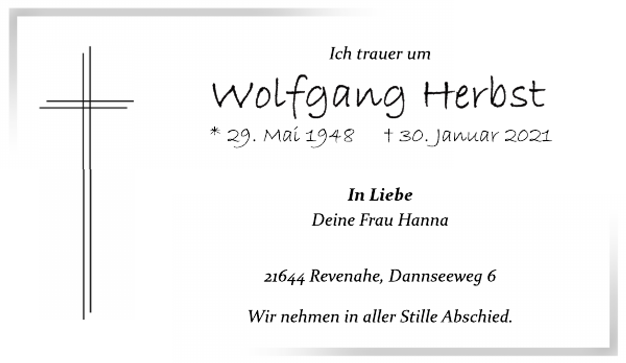 <p>Ich trauer um<br />Wolfgang Herbst<br />* 29. Mai 1948 † 30. Januar 2021<br />In Liebe<br />Deine Frau Hanna<br />21644 Revenahe, Dannseeweg 6<br />Wir nehmen in aller Stille Abschied.</p>