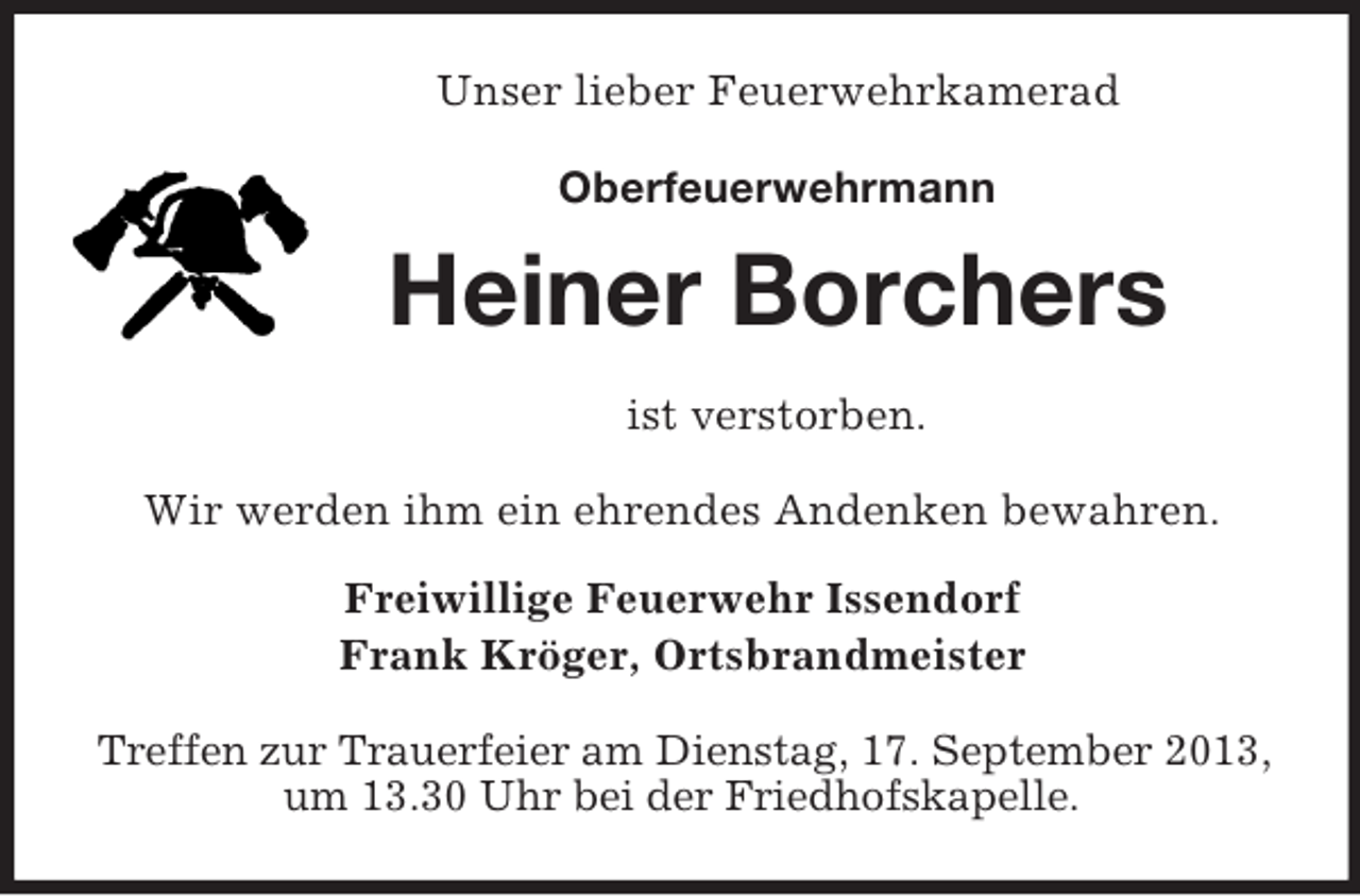 <p>Unser lieber Feuerwehrkamerad<br />Oberfeuerwehrmann</p><p>Heiner Borchers<br />ist verstorben.<br />Wir werden ihm ein ehrendes Andenken bewahren.<br />Freiwillige Feuerwehr Issendorf<br />Frank Kröger, Ortsbrandmeister<br />Treffen zur Trauerfeier am Dienstag, 17. September 2013,<br />um 13.30 Uhr bei der Friedhofskapelle.</p>