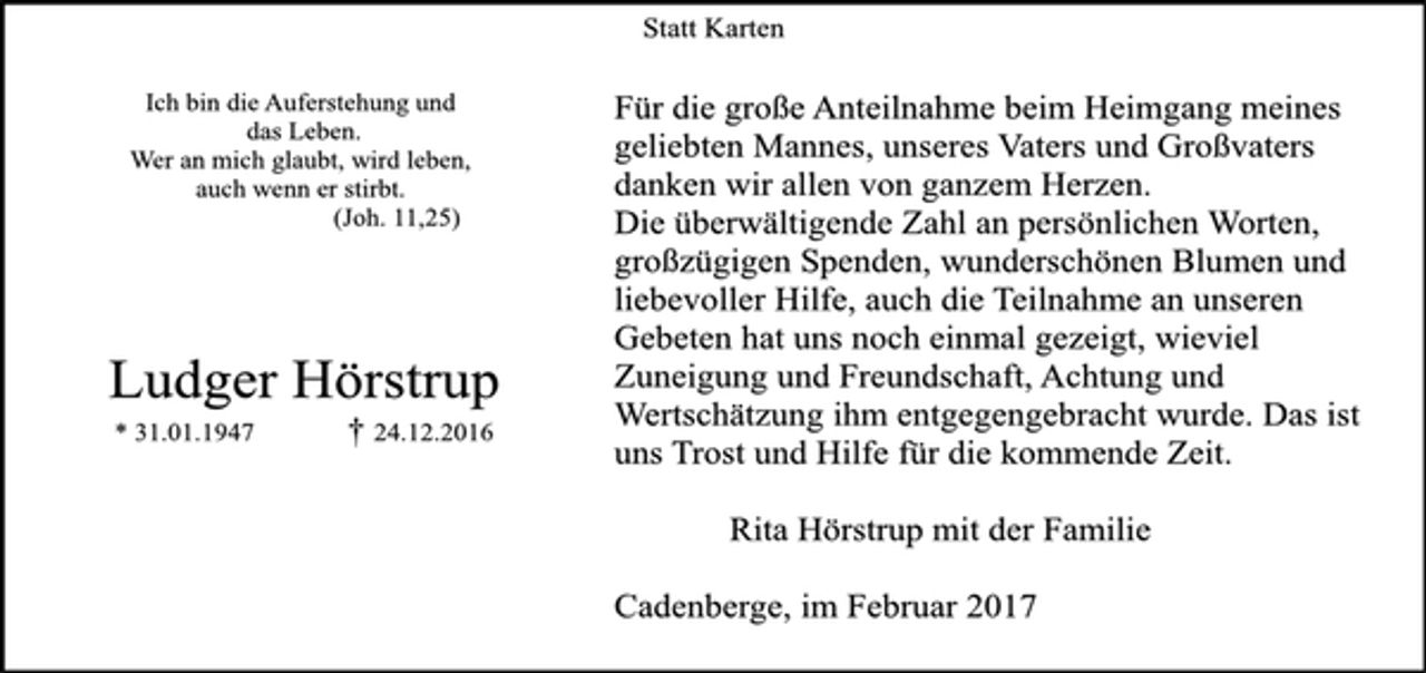 <p>Ich bin die Auferstehung und<br />das Leben.<br />Wer an mich glaubt, wird leben,<br />auch wenn er stirbt.<br />(Joh. 11,25)<br />Ludger Hörstrup<br />* 31.01.1947 † 24.12.2016</p><p>Statt Karten<br />Für die große Anteilnahme beim Heimgang meines<br />geliebten Mannes, unseres Vaters und Großvaters<br />danken wir allen von ganzem Herzen.<br />Die überwältigende Zahl an persönlichen Worten,<br />großzügigen Spenden, wunderschönen Blumen und<br />liebevoller Hilfe, auch die Teilnahme an unseren<br />Gebeten hat uns noch einmal gezeigt, wieviel<br />Zuneigung und Freundschaft, Achtung und<br />Wertschätzung ihm entgegengebracht wurde. Das ist<br />uns Trost und Hilfe für die kommende Zeit.</p><p>Rita Hörstrup mit der Familie</p><p>Cadenberge, im Februar 2017</p>