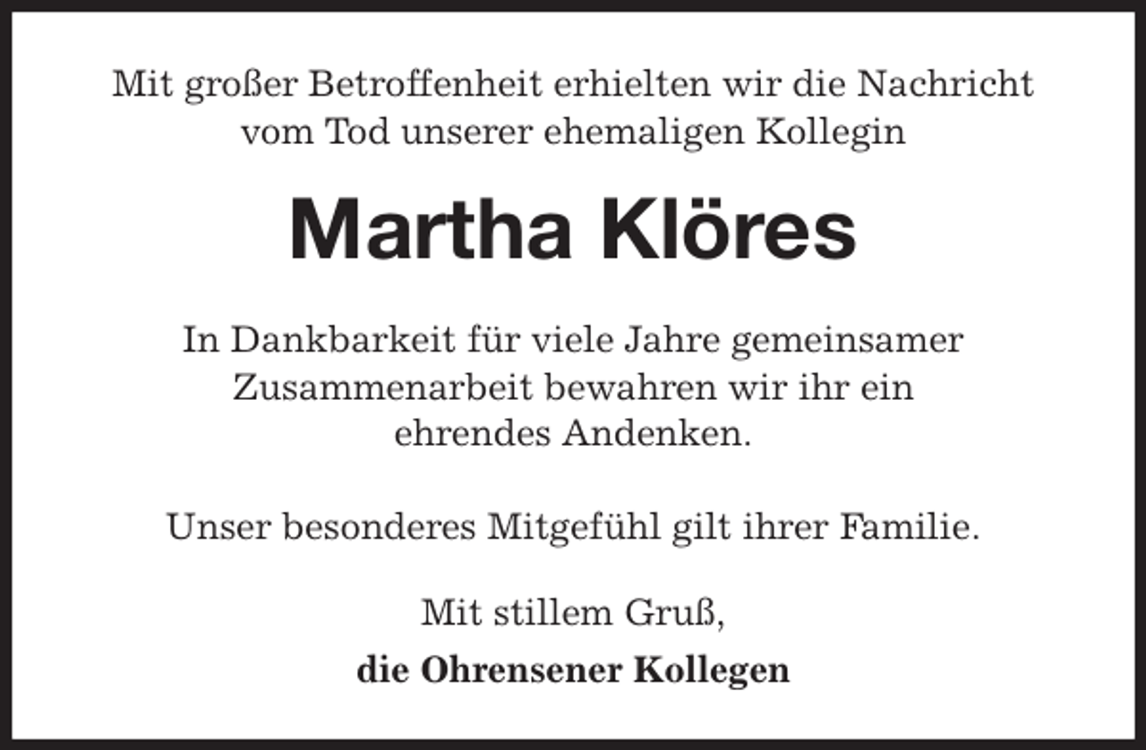 <p>Mit großer Betroffenheit erhielten wir die Nachricht vom Tod unserer ehemaligen Kollegin<br />Martha Klöres<br />In Dankbarkeit für viele Jahre gemeinsamer<br />Zusammenarbeit bewahren wir ihr ein<br />ehrendes Andenken.</p><p>Unser besonderes Mitgefühl gilt ihrer Familie.<br />Mit stillem Gruß,<br />die Ohrensener Kollegen</p>
