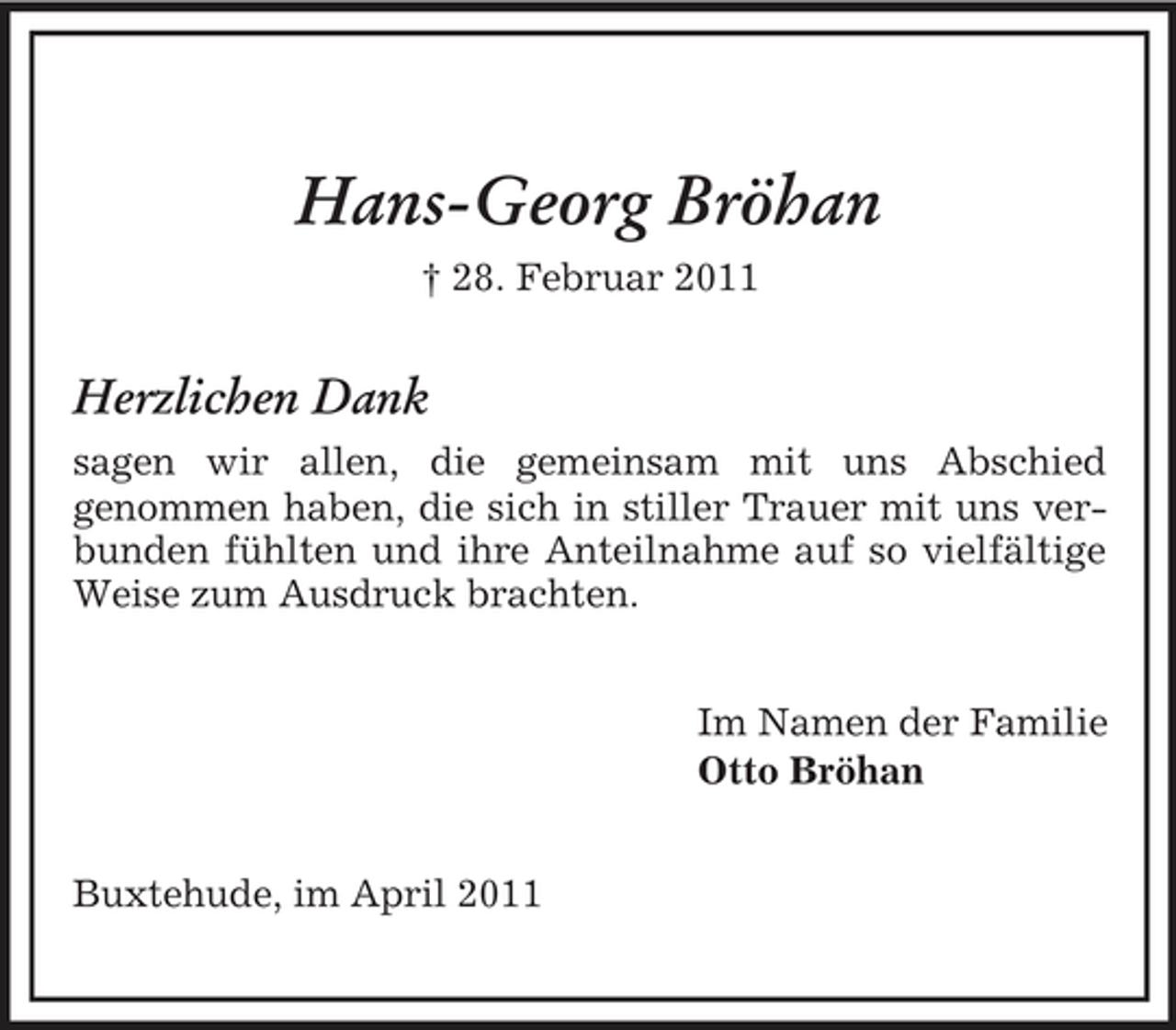 <p>Hans-Georg Bröhan<br />† 28. Februar 2011</p><p>Herzlichen Dank<br />sagen wir allen, die gemeinsam mit uns Abschied genommen haben, die sich in stiller Trauer mit uns verbunden fühlten und ihre Anteilnahme auf so vielfältige Weise zum Ausdruck brachten. Im Namen der Familie Otto Bröhan Buxtehude, im April 2011</p>