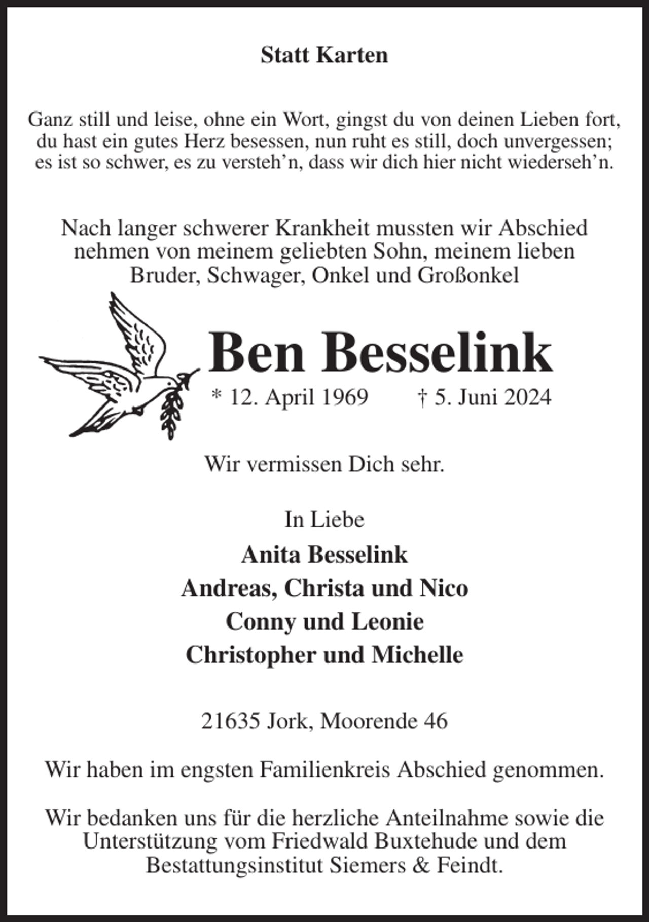 <p>Statt Karten<br />Ganz still und leise, ohne ein Wort, gingst du von deinen Lieben fort,<br />du hast ein gutes Herz besessen, nun ruht es still, doch unvergessen;<br />es ist so schwer, es zu versteh'n, dass wir dich hier nicht wiederseh'n.</p><p>Nach langer schwerer Krankheit mussten wir Abschied<br />nehmen von meinem geliebten Sohn, meinem lieben<br />Bruder, Schwager, Onkel und Großonkel<br />Ben Besselink<br />* 12. April 1969 † 5. Juni 2024<br />Wir vermissen Dich sehr.</p><p>In Liebe<br />Anita Besselink<br />Andreas, Christa und Nico<br />Conny und Leonie<br />Christopher und Michelle<br />21635 Jork, Moorende 46</p><p>Wir haben im engsten Familienkreis Abschied genommen.</p><p>Wir bedanken uns für die herzliche Anteilnahme sowie die Unterstützung vom Friedwald Buxtehude und dem<br />Bestattungsinstitut Siemers &amp; Feindt.</p>