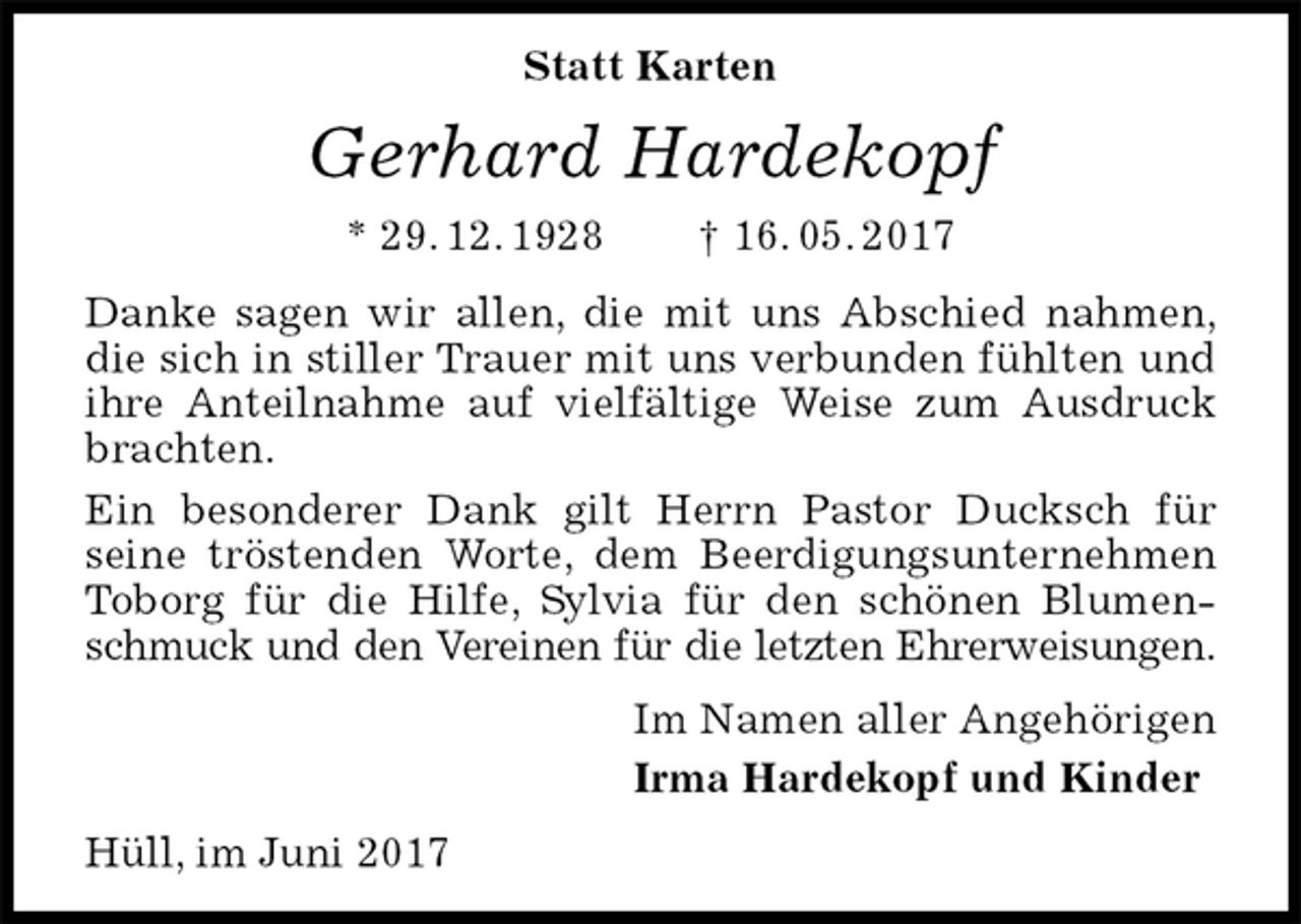<p>Statt Karten<br />Gerhard Hardekopf<br />* 29. 12. 1928 † 16. 05. 2017<br />Danke sagen wir allen, die mit uns Abschied nahmen, die sich in stiller Trauer mit uns verbunden fühlten und ihre Anteilnahme auf vielfältige Weise zum Ausdruck brachten.<br />Ein besonderer Dank gilt Herrn Pastor Ducksch für<br />seine tröstenden Worte, dem Beerdigungsunternehmen Toborg für die Hilfe, Sylvia für den schönen Blumenschmuck und den Vereinen für die letzten Ehrerweisungen.<br />Im Namen aller Angehörigen<br />Irma Hardekopf und Kinder<br />Hüll, im Juni 2017</p>