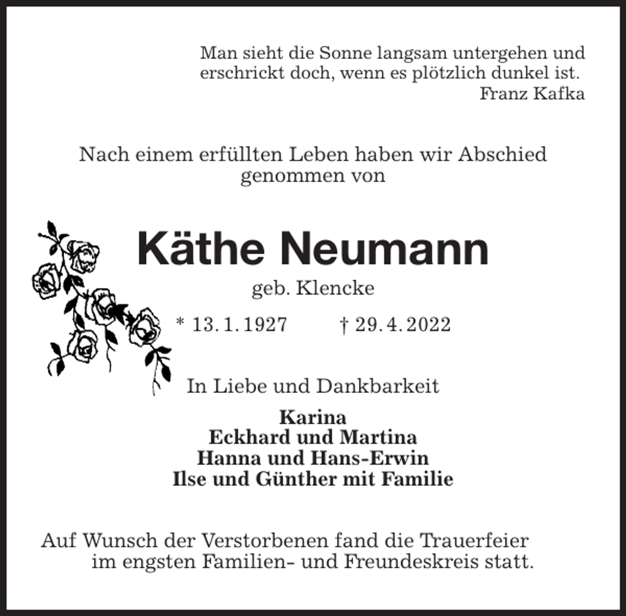 <p>Man sieht die Sonne langsam untergehen und<br />erschrickt doch, wenn es plötzlich dunkel ist.<br />Franz Kafka<br />Nach einem erfüllten Leben haben wir Abschied<br />genommen von<br />Käthe Neumann<br />geb. Klencke<br />* 13. 1. 1927 † 29. 4. 2022<br />In Liebe und Dankbarkeit<br />Karina<br />Eckhard und Martina<br />Hanna und Hans-Erwin<br />Ilse und Günther mit Familie<br />Auf Wunsch der Verstorbenen fand die Trauerfeier<br />im engsten Familien- und Freundeskreis statt.</p>