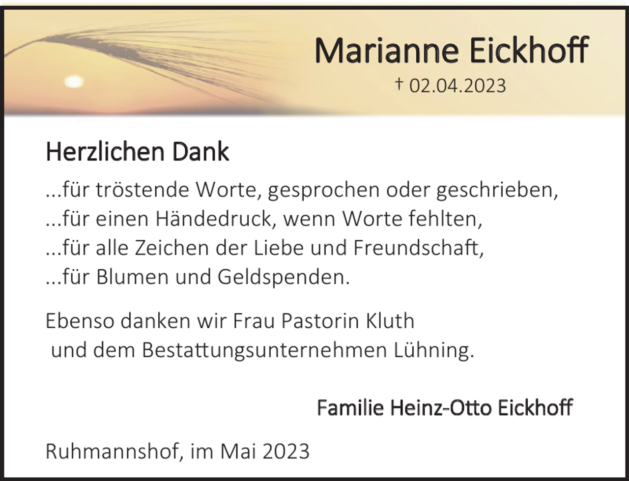 <p>Marianne Eickhoff<br />† 02.04.2023<br />Herzlichen Dank<br />...für tröstende Worte, gesprochen oder geschrieben,<br />...für einen Händedruck, wenn Worte fehlten,<br />...für alle Zeichen der Liebe und Freundschaft,<br />...für Blumen und Geldspenden.<br />Ebenso danken wir Frau Pastorin Kluth<br />und dem Bestattungsunternehmen Lühning.<br />Familie Heinz-Otto Eickhoff<br />Ruhmannshof, im Mai 2023</p>
