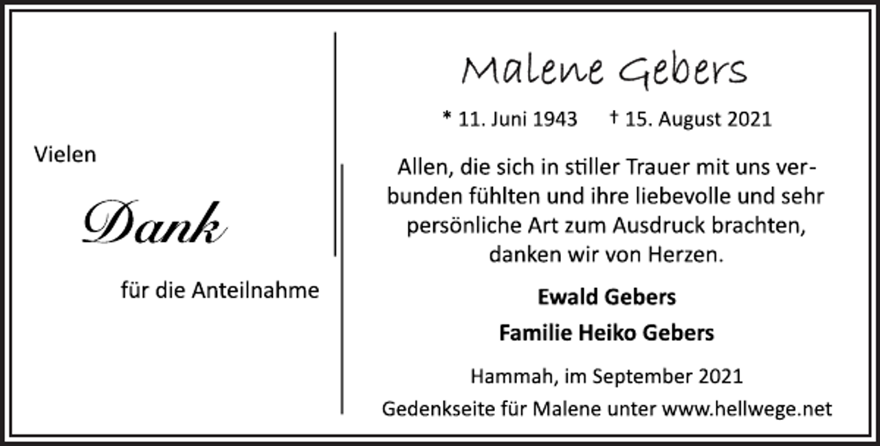 <p>Malene Gebers<br />* 11. Juni 1943 † 15. August 2021<br />Vielen Dank für die Anteilnahme<br />Allen, die sich in siller Trauer mit uns verbunden<br />fühlten und ihre liebevolle und sehr<br />persönliche Art zum Ausdruck brachten,<br />danken wir von Herzen.<br />Ewald Gebers<br />Familie Heiko Gebers<br />Hammah, im September 2021<br />Gedenkseite für Malene unter www.hellwege.net</p>