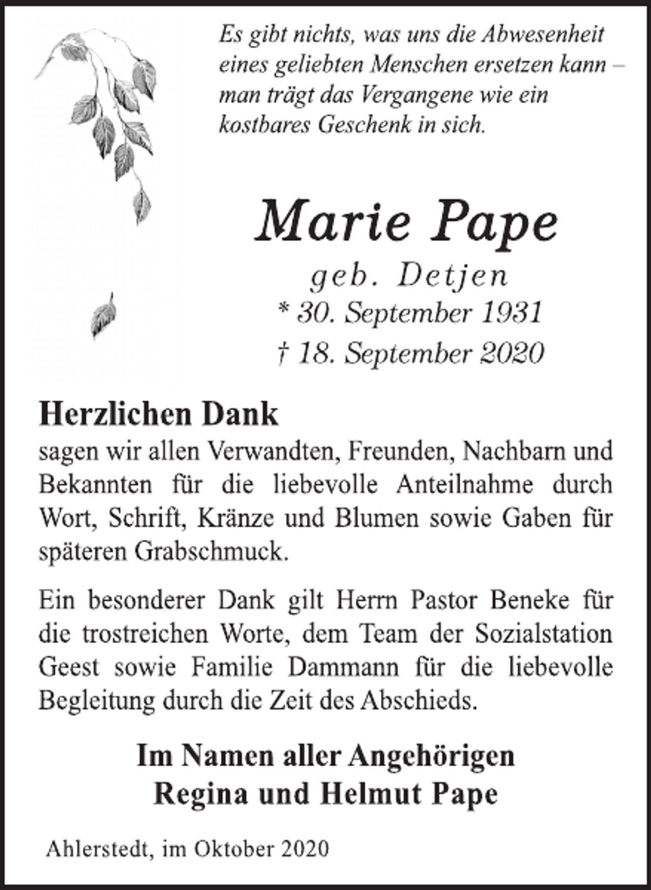 <p>Es gibt nichts, was uns die Abwesenheit eines geliebten Menschen ersetzen kann - man trägt das Vergangene wie ein kostbares Geschenk in sich.<br />Marie Pape<br />geb. Detjen<br />* 30. September 1931 † 18. September 2020<br />Herzlichen Dank sagen wir allen Verwandten, Freunden, Nachbarn und Bekannten für die liebevolle Anteilnahme durch Wort, Schrift, Kränze und Blumen sowie Gaben für späteren Grabschmuck.<br />Ein besonderer Dank gilt Herrn Pastor Beneke für die trostreichen Worte, dem Team der Sozialstation Geest sowie Familie Dammann für die liebevolle Begleitung durch die Zeit des Abschieds.<br />Im Namen aller Angehörigen<br />Regina und Helmut Pape<br />Ahlerstedt, im Oktober 2020</p>