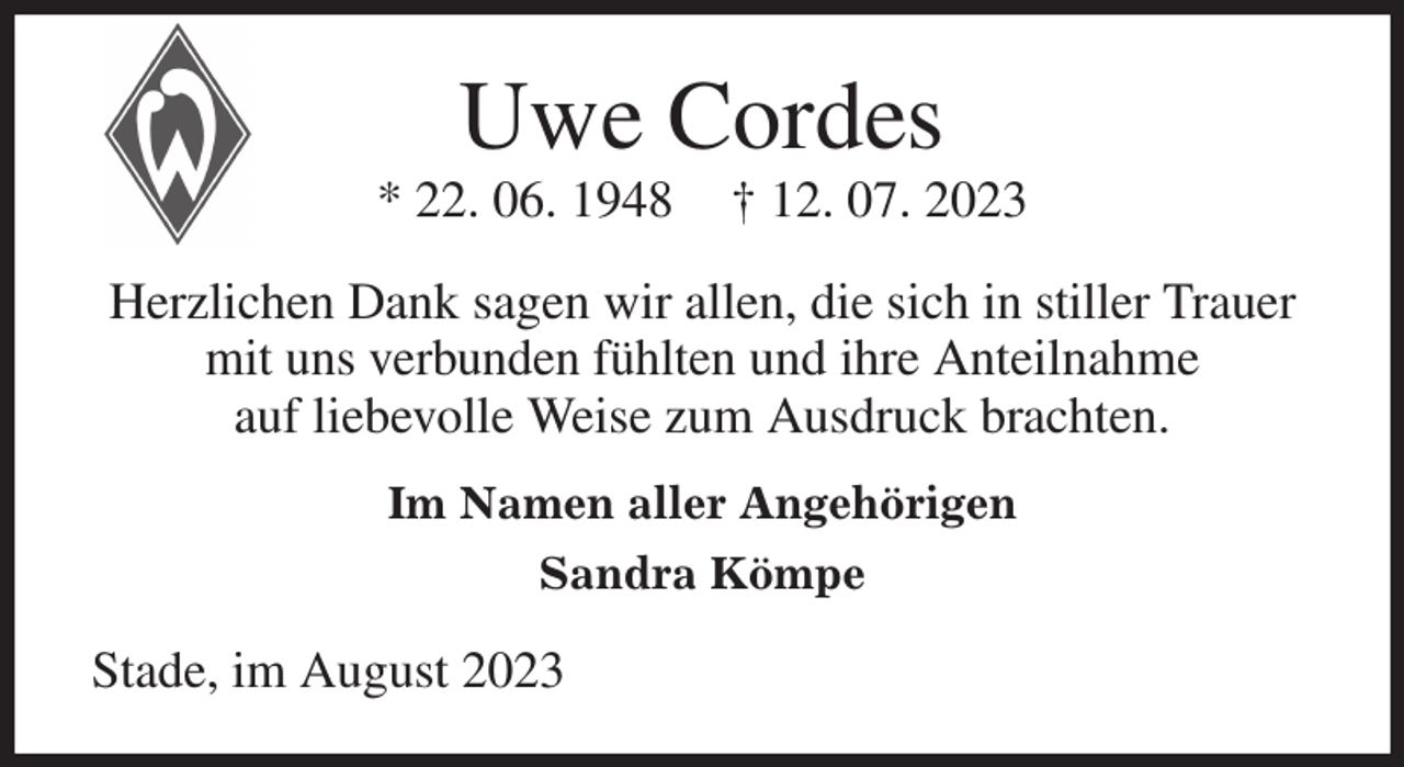 <p>Uwe Cordes<br />* 22. 06. 1948 † 12. 07. 2023<br />Herzlichen Dank sagen wir allen, die sich in stiller Trauer mit uns verbunden fühlten und ihre Anteilnahme<br />auf liebevolle Weise zum Ausdruck brachten.<br />Im Namen aller Angehörigen<br />Sandra Kömpe<br />Stade, im August 2023</p>