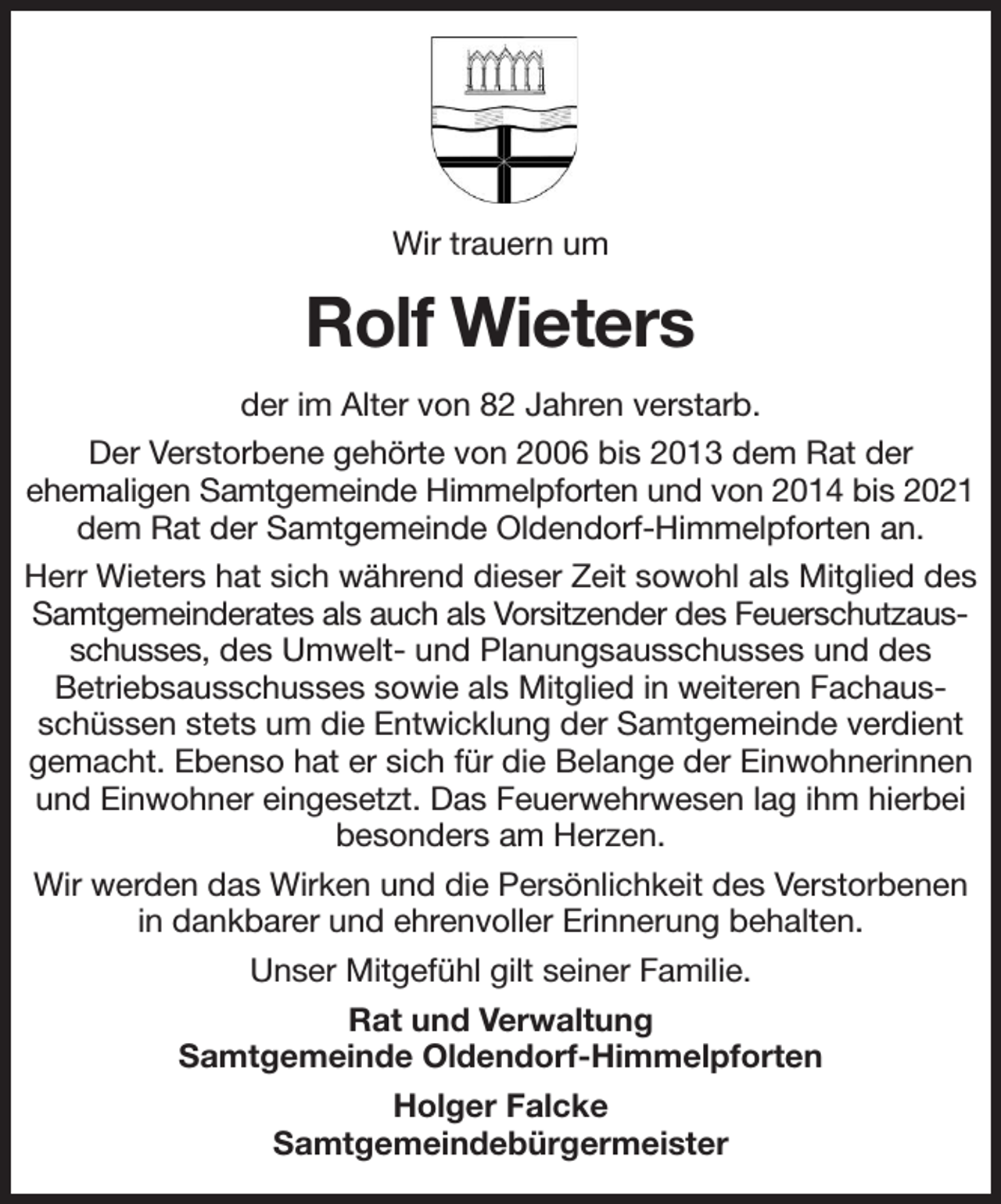 <p>Wir trauern um<br />Rolf Wieters<br />der im Alter von 82 Jahren verstarb.<br />Der Verstorbene gehörte von 2006 bis 2013 dem Rat der<br />ehemaligen Samtgemeinde Himmelpforten und von 2014 bis 2021<br />dem Rat der Samtgemeinde Oldendorf-Himmelpforten an.<br />Herr Wieters hat sich während dieser Zeit sowohl als Mitglied des Samtgemeinderates als auch als Vorsitzender des Feuerschutzausschusses, des Umwelt- und Planungsausschusses und des<br />Betriebsausschusses sowie als Mitglied in weiteren Fachausschüssen stets um die Entwicklung der Samtgemeinde verdient gemacht. Ebenso hat er sich für die Belange der Einwohnerinnen und Einwohner eingesetzt. Das Feuerwehrwesen lag ihm hierbei<br />besonders am Herzen.<br />Wir werden das Wirken und die Persönlichkeit des Verstorbenen in dankbarer und ehrenvoller Erinnerung behalten.<br />Unser Mitgefühl gilt seiner Familie.<br />Rat und Verwaltung<br />Samtgemeinde Oldendorf-Himmelpforten<br />Holger Falcke<br />Samtgemeindebürgermeister</p>