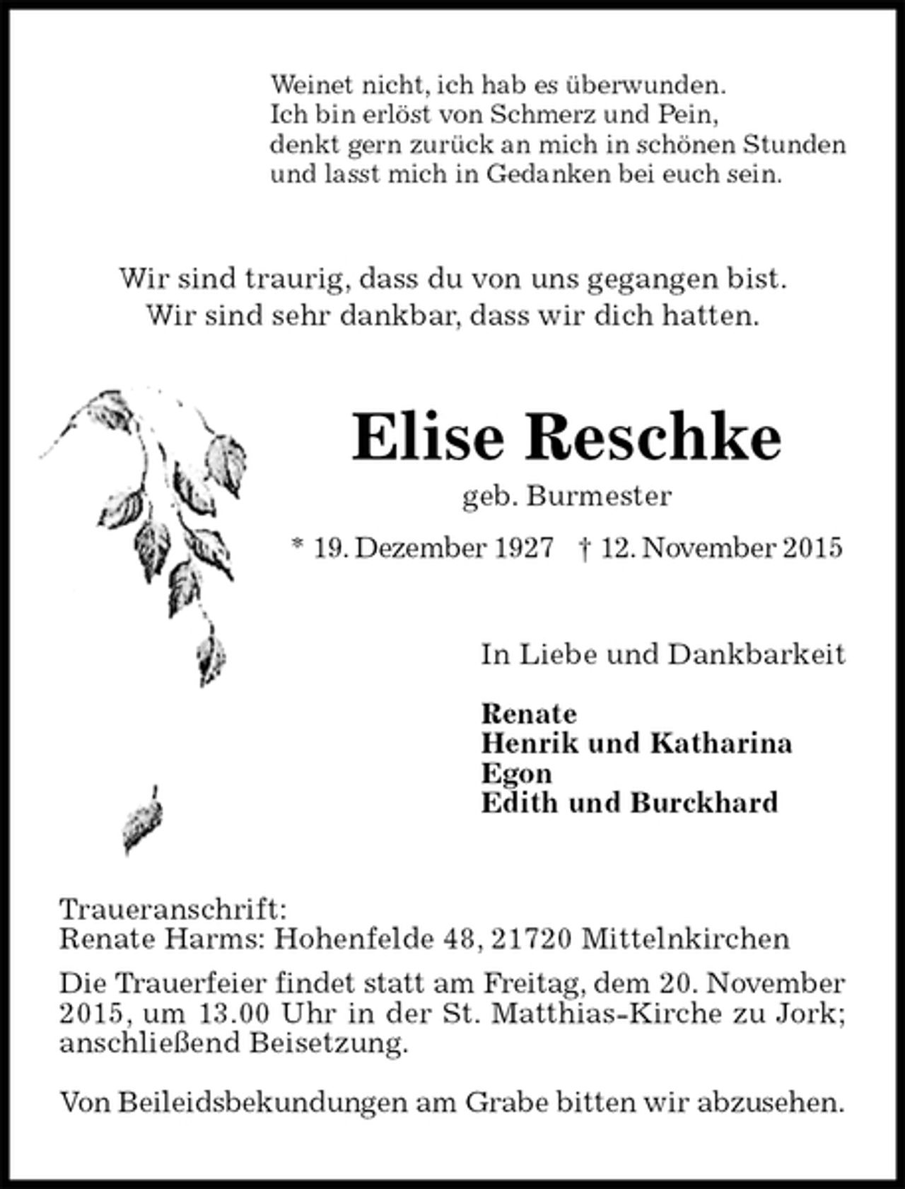 <p>Weinet nicht, ich hab es überwunden.<br />Ich bin erlöst von Schmerz und Pein,<br />denkt gern zurück an mich in schönen Stunden<br />und lasst mich in Gedanken bei euch sein.<br />Wir sind traurig, dass du von uns gegangen bist.<br />Wir sind sehr dankbar, dass wir dich hatten.<br />Elise Reschke<br />geb. Burmester<br />* 19. Dezember 1927 † 12. November 2015<br />In Liebe und Dankbarkeit</p><p>Renate<br />Henrik und Katharina<br />Egon<br />Edith und Burckhard<br />Traueranschrift:<br />Renate Harms: Hohenfelde 48, 21720 Mittelnkirchen<br />Die Trauerfeier findet statt am Freitag, dem 20. November<br />2015, um 13.00 Uhr in der St. Matthias-Kirche zu Jork; anschließend Beisetzung.</p><p>Von Beileidsbekundungen am Grabe bitten wir abzusehen.</p>