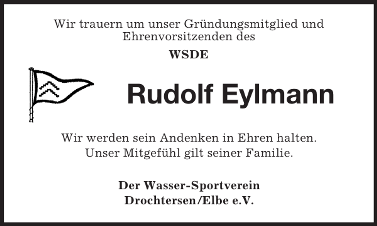 <p>Wir trauern um unser Gründungsmitglied und<br />Ehrenvorsitzenden des<br />WSDE</p><p>Rudolf Eylmann<br />Wir werden sein Andenken in Ehren halten.<br />Unser Mitgefühl gilt seiner Familie.<br />Der Wasser-Sportverein<br />Drochtersen/Elbe e.V.</p>