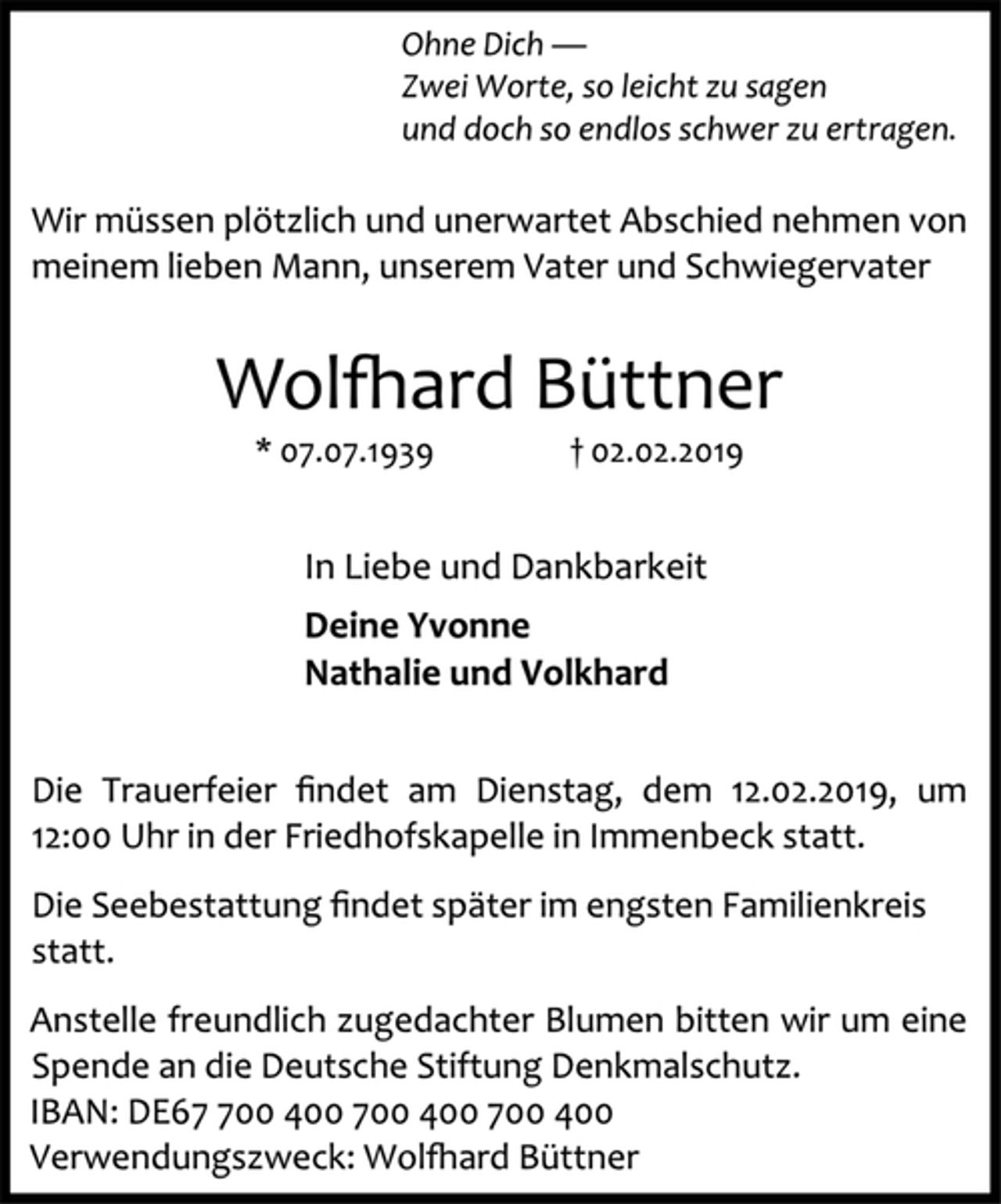 <p>Ohne Dich —<br />Zwei Worte, so leicht zu sagen<br />und doch so endlos schwer zu ertragen.<br />Wir müssen plötzlich und unerwartet Abschied nehmen von meinem lieben Mann, unserem Vater und Schwiegervater<br />Wolfhard Büttner<br />* 07.07.1939 † 02.02.2019<br />In Liebe und Dankbarkeit<br />Deine Yvonne<br />Nathalie und Volkhard<br />Die Trauerfeier findet am Dienstag, dem 12.02.2019, um 12:00 Uhr in der Friedhofskapelle in Immenbeck statt.<br />Die Seebestattung findet später im engsten Familienkreis statt.<br />Anstelle freundlich zugedachter Blumen bitten wir um eine Spende an die Deutsche Stiftung Denkmalschutz.<br />IBAN: DE67 700 400 700 400 700 400<br />Verwendungszweck: Wolfhard Büttner</p>