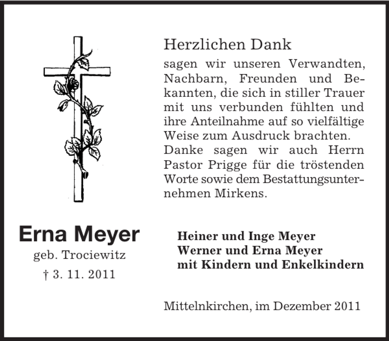 <p>Herzlichen Dank<br />sagen wir unseren Verwandten,<br />Nachbarn, Freunden und Bekannten, die sich in stiller Trauer<br />mit uns verbunden fühlten und<br />ihre Anteilnahme auf so vielfältige<br />Weise zum Ausdruck brachten.<br />Danke sagen wir auch Herrn<br />Pastor Prigge für die tröstenden<br />Worte sowie dem Bestattungsunternehmen Mirkens.</p><p>Erna Meyer<br />geb. Trociewitz<br />† 3. 11. 2011</p><p>Heiner und Inge Meyer<br />Werner und Erna Meyer<br />mit Kindern und Enkelkindern<br />Mittelnkirchen, im Dezember 2011</p>