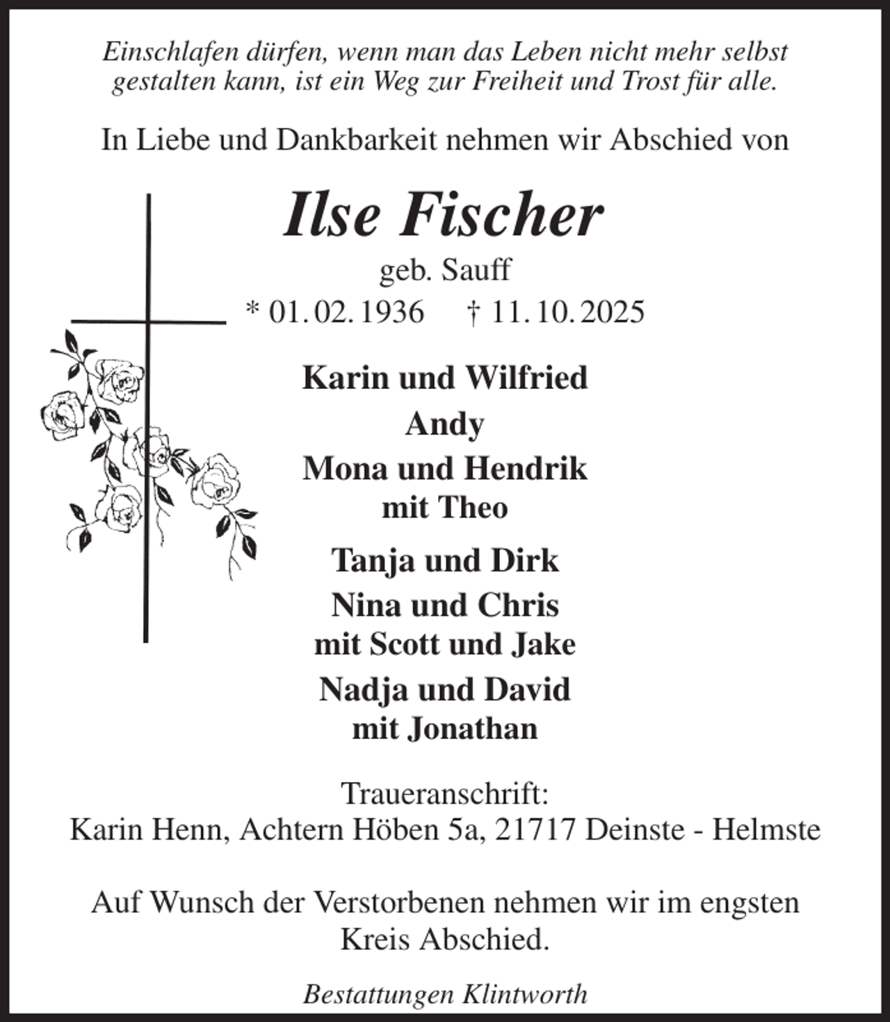 <p>Einschlafen dürfen, wenn man das Leben nicht mehr selbst<br />gestalten kann, ist ein Weg zur Freiheit und Trost für alle.<br />In Liebe und Dankbarkeit nehmen wir Abschied von<br />Ilse Fischer<br />geb. Sauff<br />* 01. 02. 1936 † 11. 10. 2025<br />Karin und Wilfried<br />Andy<br />Mona und Hendrik<br />mit Theo<br />Tanja und Dirk<br />Nina und Chris<br />mit Scott und Jake<br />Nadja und David<br />mit Jonathan<br />Traueranschrift:<br />Karin Henn, Achtern Höben 5a, 21717 Deinste - Helmste</p><p>Auf Wunsch der Verstorbenen nehmen wir im engsten Kreis Abschied.<br />Bestattungen Klintworth</p>