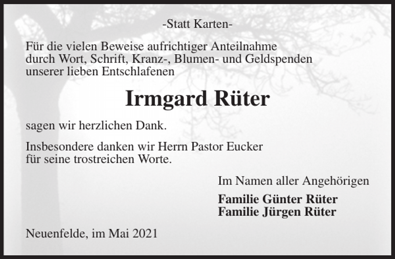 <p>-Statt Karten-<br />Für die vielen Beweise aufrichtiger Anteilnahme<br />durch Wort, Schrift, Kranz-, Blumen- und Geldspenden<br />unserer lieben Entschlafenen<br />Irmgard Rüter<br />sagen wir herzlichen Dank.<br />Insbesondere danken wir Herrn Pastor Eucker<br />für seine trostreichen Worte.<br />Im Namen aller Angehörigen<br />Familie Günter Rüter<br />Familie Jürgen Rüter<br />Neuenfelde, im Mai 2021</p>