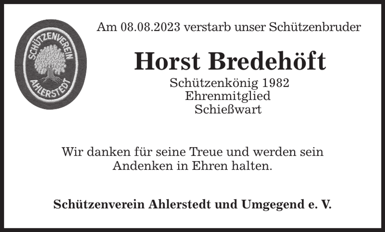 <p>Am 08.08.2023 verstarb unser Schützenbruder<br />Wir danken für seine Treue und werden sein<br />Andenken in Ehren halten.</p><p>Schützenverein Ahlerstedt und Umgegend e. V.<br />Horst Bredehöft<br />Schützenkönig 1982<br />Ehrenmitglied<br />Schießwart</p>