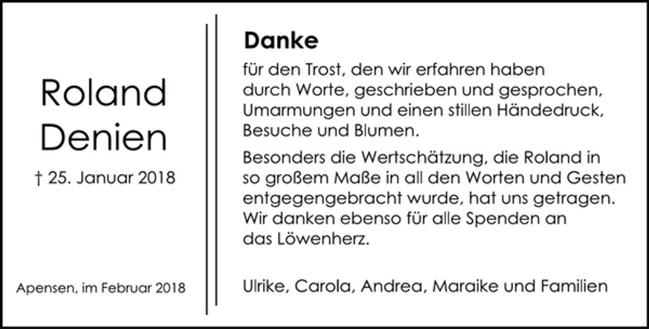 <p>Danke<br />für den Trost, den wir erfahren haben<br />durch Worte, geschrieben und gesprochen,<br />Umarmungen und einen stillen Händedruck,<br />Besuche und Blumen.<br />Roland<br />Denien<br />† 25. Januar 2018<br />Besonders die Wertschätzung, die Roland in<br />so großem Maße in all den Worten und Gesten<br />entgegengebracht wurde, hat uns getragen.<br />Wir danken ebenso für alle Spenden an<br />das Löwenherz.<br />Apensen, im Februar 2018 Ulrike, Carola, Andrea, Maraike und Familien</p>