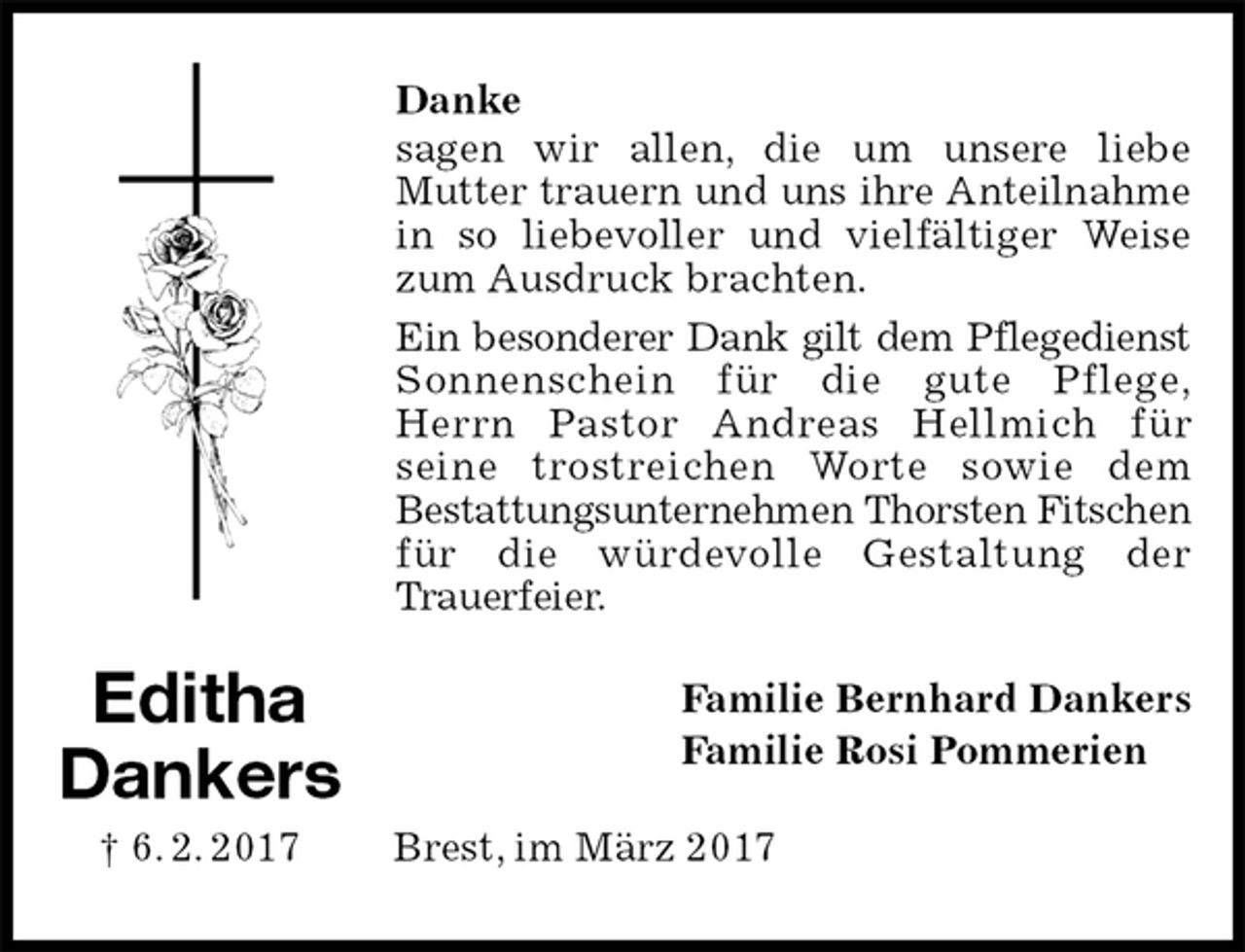 <p>Danke<br />sagen wir allen, die um unsere liebe<br />Mutter trauern und uns ihre Anteilnahme<br />in so liebevoller und vielfältiger Weise zum Ausdruck brachten.<br />Ein besonderer Dank gilt dem Pflegedienst<br />Sonnenschein für die gute Pflege,<br />Herrn Pastor Andreas Hellmich für<br />seine trostreichen Worte sowie dem<br />Bestattungsunternehmen Thorsten Fitschen<br />für die würdevolle Gestaltung der<br />Trauerfeier.<br />Familie Bernhard Dankers<br />Familie Rosi Pommerien<br />Brest, im März 2017<br />Editha<br />Dankers<br />† 6. 2. 2017</p>