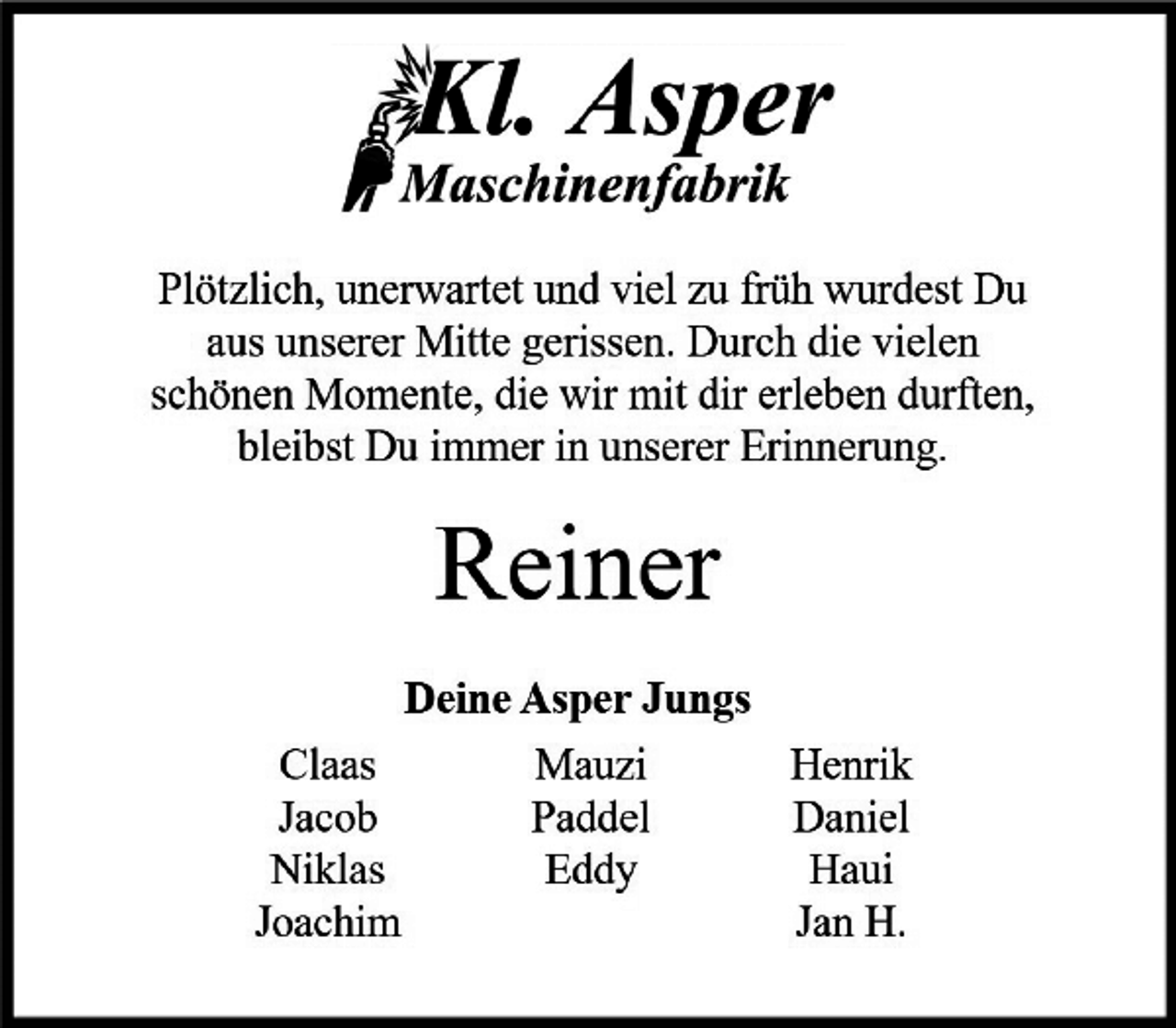<p>Plötzlich, unerwartet und viel zu früh wurdest Du aus unserer Mitte gerissen. Durch die vielen schönen Momente, die wir mit dir erleben durften, bleibst Du immer in unserer Erinnerung.<br />Reiner<br />Deine Asper Jungs<br />Claas Mauzi Henrik<br />Jacob Paddel Daniel<br />Niklas Eddy Haui<br />Joachim Jan H.</p>