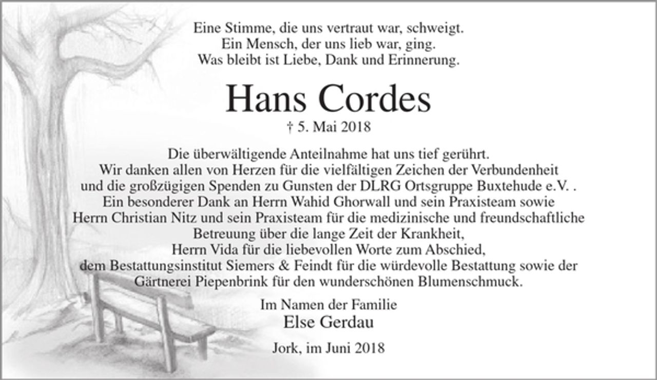 <p>Eine Stimme, die uns vertraut war, schweigt. Ein Mensch, der uns lieb war, ging. Was bleibt ist Liebe, Dank und Erinnerung.</p><p>Hans Cordes<br />+ 5. Mai 2018</p><p>Die überwältigende Anteilnahme hat uns tief gerührt. Wir danken allen von Herzen für die vielfältigen Zeichen der Verbundenheit und die großzügigen Spenden zu Gunsten der DLRG Ortsgruppe Buxtehude e.V. . Ein besonderer Dank an Herrn Wahid Ghorwall und sein Praxisteam sowie Herrn Christian Nitz und sein Praxisteam für die medizinische und freundschaftliche Betreuung über die lange Zeit der Krankheit, Herrn Vida für die liebevollen Worte zum Abschied, dem Bestattungsinstitut Siemers &amp; Feindt für die würdevolle Bestattung sowie der Gärtnerei Piepenbrink für den wunderschönen Blumenschmuck.</p><p>Im Namen der Familie<br />Else Gerdau</p><p>Jork, im Juni 2018</p>