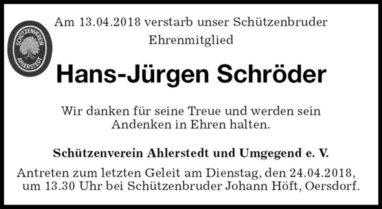 <p>Schützenverein Ahlerstedt und Umgegend e. V.<br />Antreten zum letzten Geleit am Dienstag, den 24.04.2018, um 13.30 Uhr bei Schützenbruder Johann Höft, Oersdorf.<br />Hans-Jürgen Schröder<br />Wir danken für seine Treue und werden sein<br />Andenken in Ehren halten.<br />Am 13.04.2018 verstarb unser Schützenbruder<br />Ehrenmitglied</p>