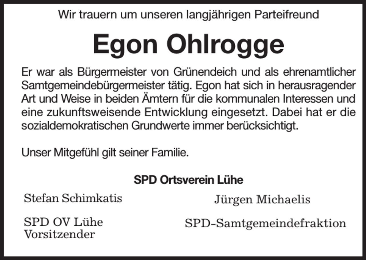 <p>Wir trauern um unseren langjährigen Parteifreund</p><p>Egon Ohlrogge<br />Er war als Bürgermeister von Grünendeich und als ehrenamtlicher Samtgemeindebürgermeister tätig. Egon hat sich in herausragender Art und Weise in beiden Ämtern für die kommunalen Interessen und eine zukunftsweisende Entwicklung eingesetzt. Dabei hat er die sozialdemokratischen Grundwerte immer berücksichtigt.</p><p>Unser Mitgefühl gilt seiner Familie.</p><p>SPD Ortsverein Lühe<br />Stefan Schimkatis</p><p>SPD OV Lühe<br />Vorsitzender<br />Jürgen Michaelis</p><p>SPD-Samtgemeindefraktion</p>