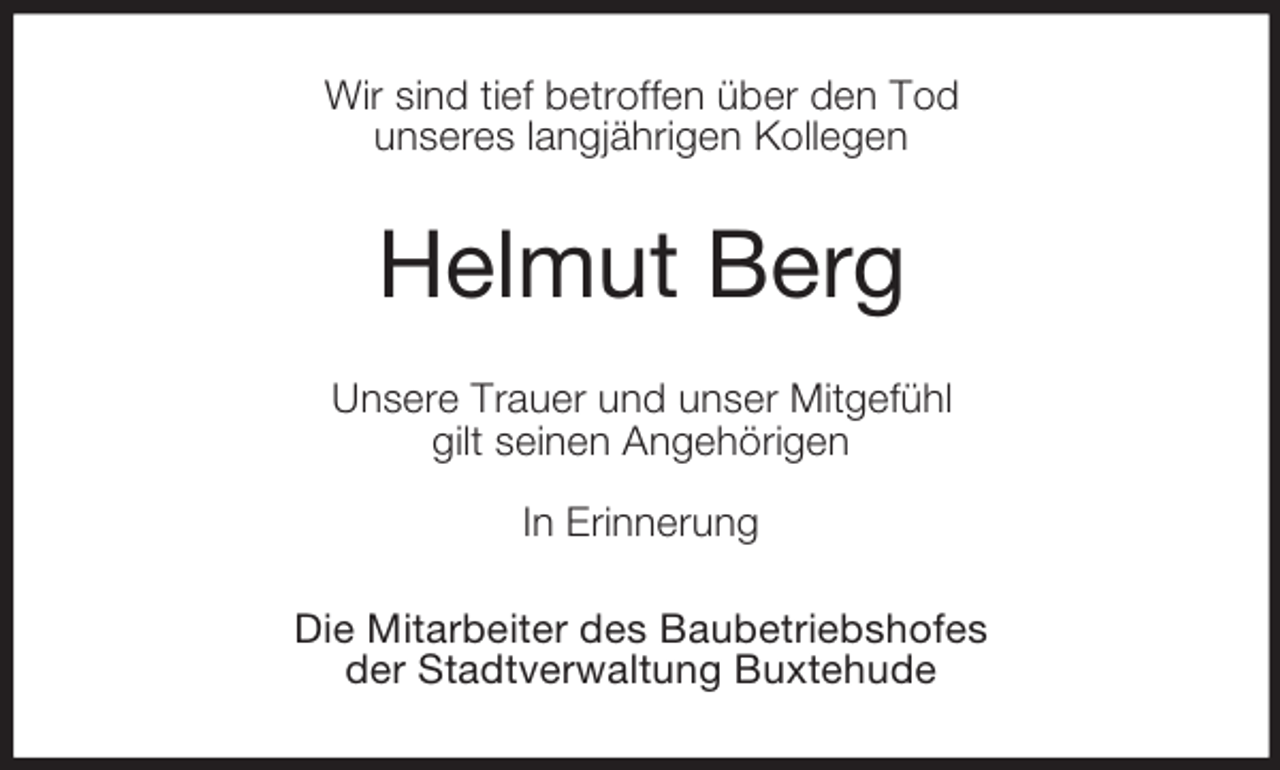 <p>Wir sind tief betroffen über den Tod<br />unseres langjährigen Kollegen</p><p>Helmut Berg<br />Unsere Trauer und unser Mitgefühl<br />gilt seinen Angehörigen<br />In Erinnerung<br />Die Mitarbeiter des Baubetriebshofes<br />der Stadtverwaltung Buxtehude</p>