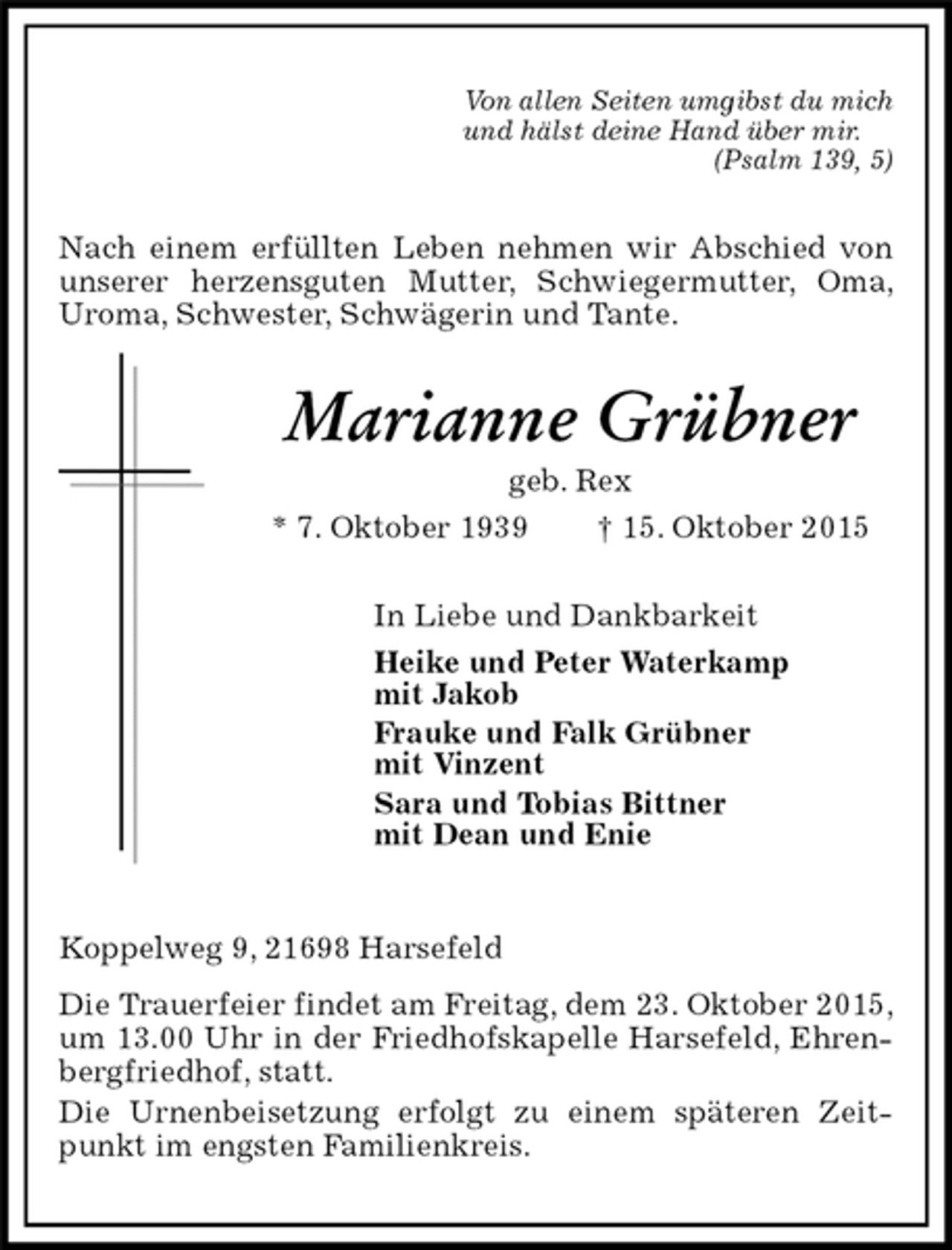 <p>Von allen Seiten umgibst du mich<br />und hälst deine Hand über mir.<br />(Psalm 139, 5)<br />Nach einem erfüllten Leben nehmen wir Abschied von unserer herzensguten Mutter, Schwiegermutter, Oma, Uroma, Schwester, Schwägerin und Tante.<br />Marianne Grübner<br />geb. Rex<br />* 7. Oktober 1939 † 15. Oktober 2015<br />In Liebe und Dankbarkeit<br />Heike und Peter Waterkamp<br />mit Jakob<br />Frauke und Falk Grübner<br />mit Vinzent<br />Sara und Tobias Bittner<br />mit Dean und Enie<br />Koppelweg 9, 21698 Harsefeld<br />Die Trauerfeier findet am Freitag, dem 23. Oktober 2015, um 13.00 Uhr in der Friedhofskapelle Harsefeld, Ehrenbergfriedhof, statt.<br />Die Urnenbeisetzung erfolgt zu einem späteren Zeitpunkt im engsten Familienkreis.</p>