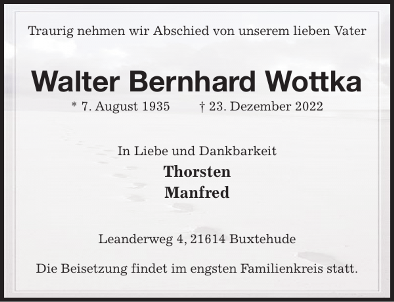 <p>Traurig nehmen wir Abschied von unserem lieben Vater<br />Walter Bernhard Wottka<br />* 7. August 1935 † 23. Dezember 2022<br />In Liebe und Dankbarkeit<br />Thorsten<br />Manfred<br />Leanderweg 4, 21614 Buxtehude</p><p>Die Beisetzung findet im engsten Familienkreis statt.</p>