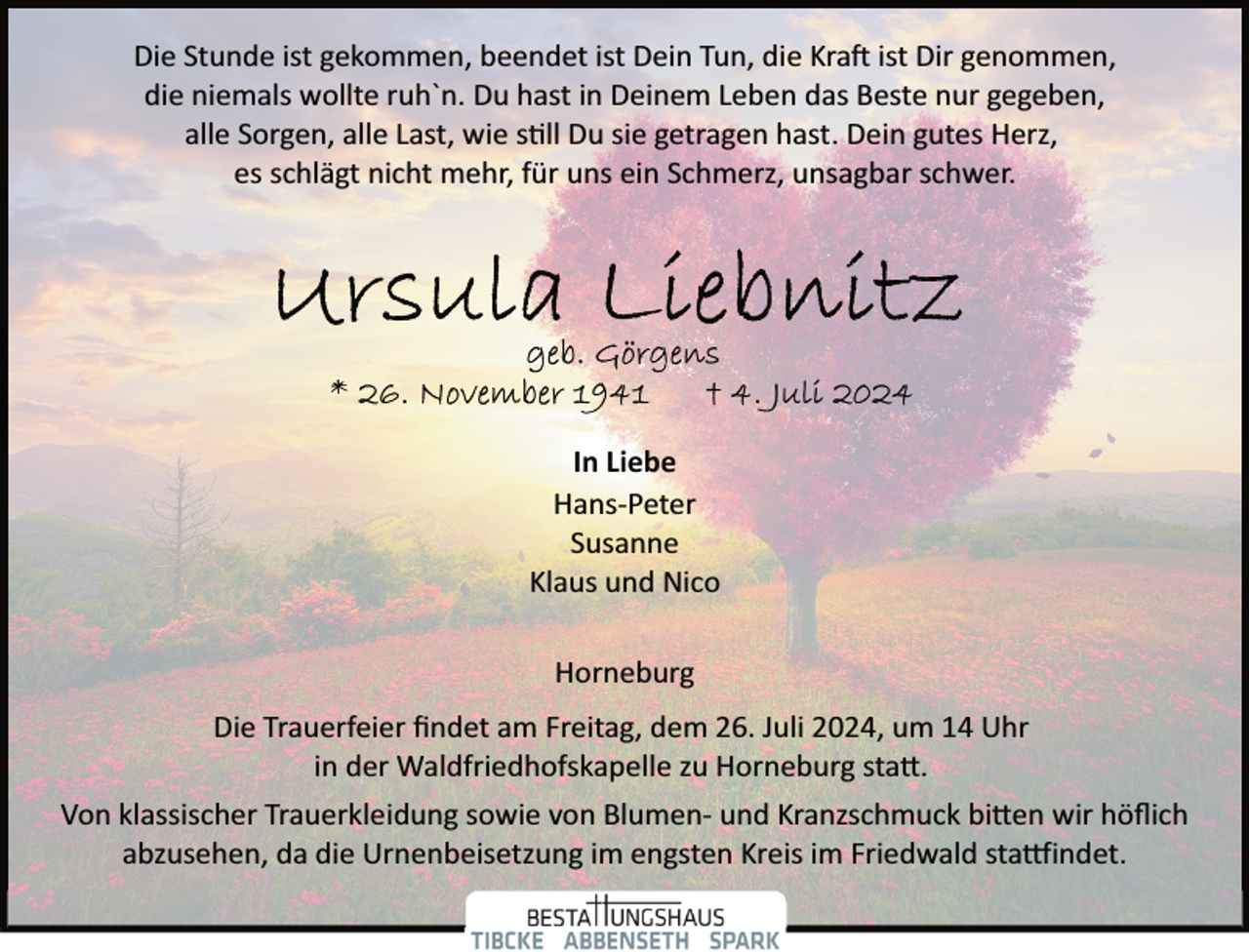 <p>Die Stunde ist gekommen, beendet ist Dein Tun, die Kra� ist Dir genommen,<br />die niemals wollte ruh`n. Du hast in Deinem Leben das Beste nur gegeben,<br />alle Sorgen, alle Last, wie s�ll Du sie getragen hast. Dein gutes Herz,<br />es schlägt nicht mehr, für uns ein Schmerz, unsagbar schwer.</p><p>In Liebe<br />Hans­Peter<br />Susanne<br />Klaus und Nico<br />Horneburg<br />Die Trauerfeier ﬁndet am Freitag, dem 26. Juli 2024, um 14 Uhr<br />in der Waldfriedhofskapelle zu Horneburg sta�.<br />Von klassischer Trauerkleidung sowie von Blumen­ und Kranzschmuck bi�en wir höﬂich<br />abzusehen, da die Urnenbeisetzung im engsten Kreis im Friedwald sta�indet.</p>