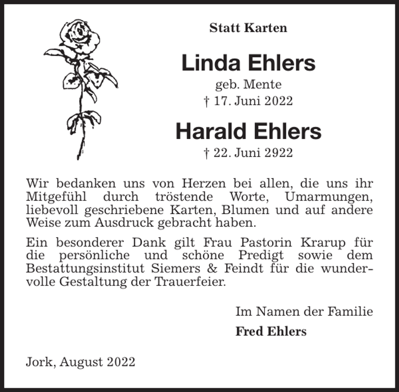 <p>Statt Karten<br />Linda Ehlers<br />geb. Mente<br />† 17. Juni 2022<br />Harald Ehlers<br />† 22. Juni 2922<br />Wir bedanken uns von Herzen bei allen, die uns ihr<br />Mitgefühl durch tröstende Worte, Umarmungen,<br />liebevoll geschriebene Karten, Blumen und auf andere Weise zum Ausdruck gebracht haben.<br />Ein besonderer Dank gilt Frau Pastorin Krarup für<br />die persönliche und schöne Predigt sowie dem<br />Bestattungsinstitut Siemers &amp; Feindt für die wundervolle Gestaltung der Trauerfeier.<br />Im Namen der Familie<br />Fred Ehlers<br />Jork, August 2022</p>