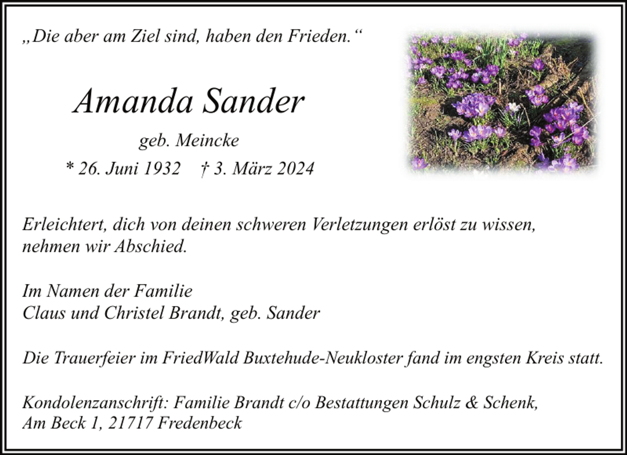 <p>„Die aber am Ziel sind, haben den Frieden.“</p><p>Amanda Sander<br />geb. Meincke<br />* 26. Juni 1932 † 3. März 2024<br />Erleichtert, dich von deinen schweren Verletzungen erlöst zu wissen,<br />nehmen wir Abschied.<br />Im Namen der Familie<br />Claus und Christel Brandt, geb. Sander<br />Die Trauerfeier im FriedWald Buxtehude-Neukloster fand im engsten Kreis statt.<br />Kondolenzanschrift: Familie Brandt c/o Bestattungen Schulz &amp; Schenk,<br />Am Beck 1, 21717 Fredenbeck</p>