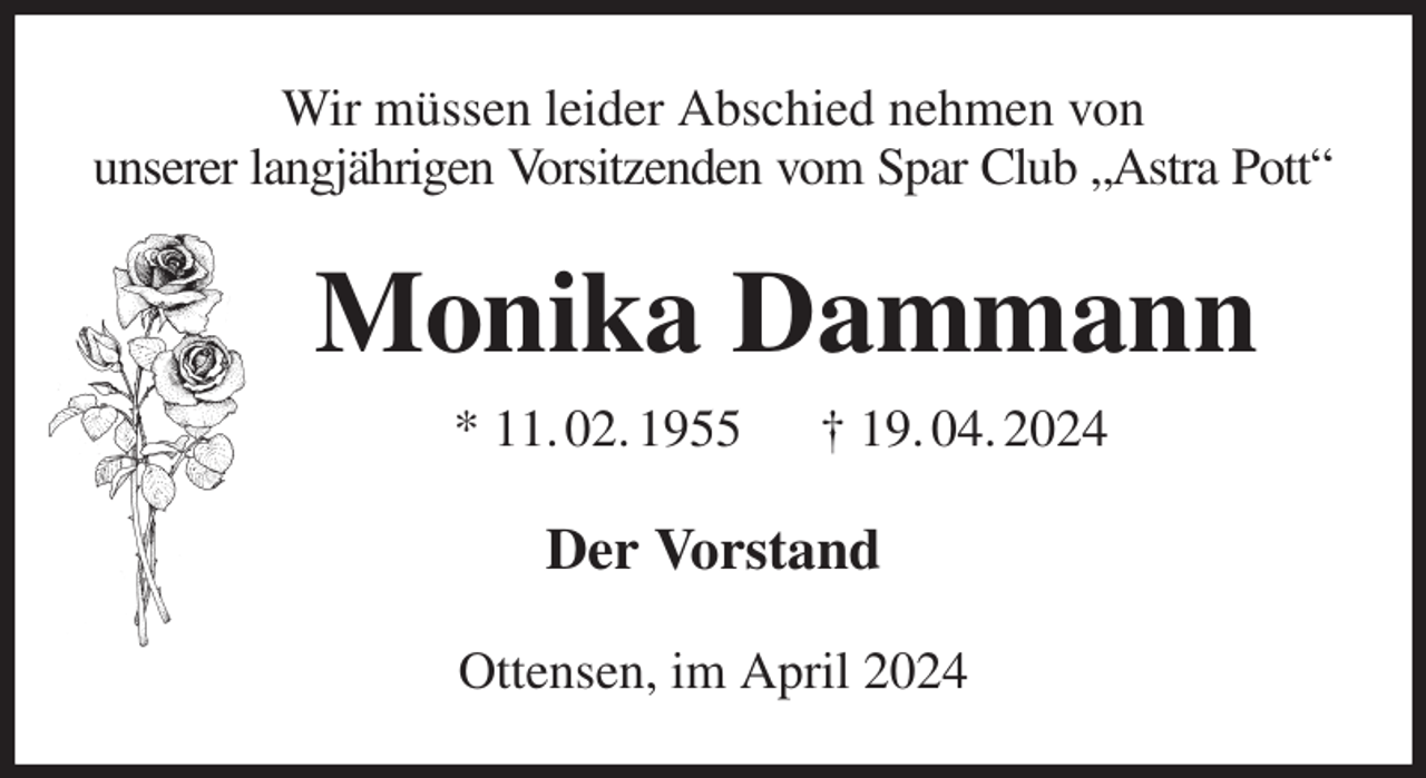 <p>Wir müssen leider Abschied nehmen von<br />unserer langjährigen Vorsitzenden vom Spar Club „Astra Pott“<br />Monika Dammann<br />* 11. 02. 1955 † 19. 04. 2024<br />Der Vorstand<br />Ottensen, im April 2024</p>