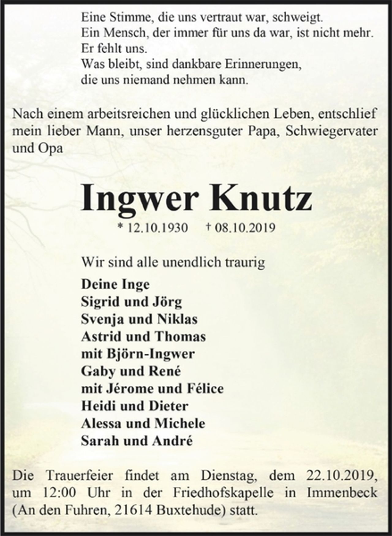 <p>Eine Stimme, die uns vertraut war, schweigt. Ein Mensch, der immer für uns da war, ist nicht mehr. Er fehlt uns. Was bleibt, sind dankbare Erinnerungen, die uns niemand nehmen kann.<br />Nach einem arbeitsreichen und glücklichen Leben, entschlief<br />mein lieber Mann, unser herzensguter Papa, Schwiegervater und Opa<br />Ingwer Knutz<br />* 12.10.1930 + 08.10.2019<br />Wir sind alle unendlich traurig<br />Deine Inge<br />Sigrid und Jörg<br />Svenja und Niklas<br />Astrid und Thomas<br />mit Björn-Ingwer<br />Gaby und René<br />mit Jérome und Félice<br />Heidi und Dieter<br />Alessa und Michele<br />Sarah und André<br />Die Trauerfeier findet am Dienstag, dem 22.10.2019, um 12:00 Uhr in der Friedhofskapelle in Immenbeck (An den Fuhren, 21614 Buxtehude) statt.</p>