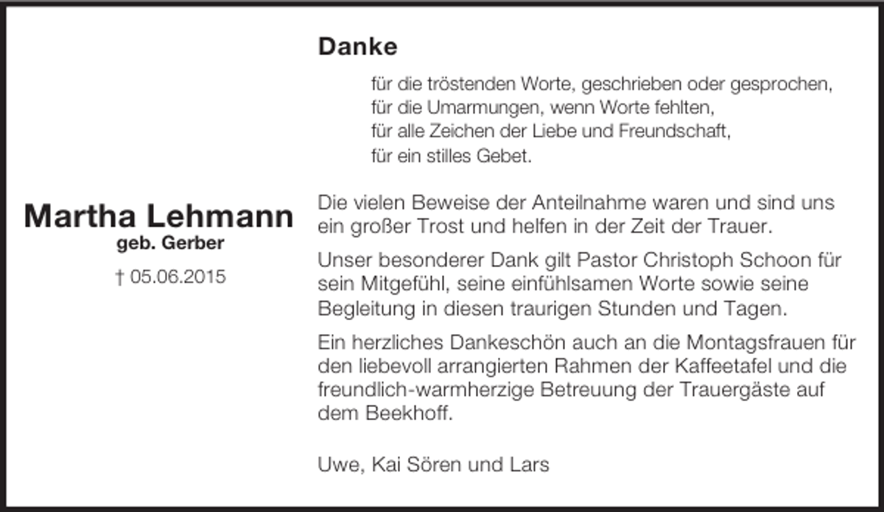 <p>Martha Lehmann<br />geb. Gerber<br />† 05.06.2015<br />Danke<br />für die tröstenden Worte, geschrieben oder gesprochen,<br />für die Umarmungen, wenn Worte fehlten,<br />für alle Zeichen der Liebe und Freundschaft,<br />für ein stilles Gebet.</p><p>Die vielen Beweise der Anteilnahme waren und sind uns ein großer Trost und helfen in der Zeit der Trauer.<br />Unser besonderer Dank gilt Pastor Christoph Schoon für sein Mitgefühl, seine einfühlsamen Worte sowie seine<br />Begleitung in diesen traurigen Stunden und Tagen.<br />Ein herzliches Dankeschön auch an die Montagsfrauen für den liebevoll arrangierten Rahmen der Kaffeetafel und die freundlich-warmherzige Betreuung der Trauergäste auf dem Beekhoff.<br />Uwe, Kai Sören und Lars</p>