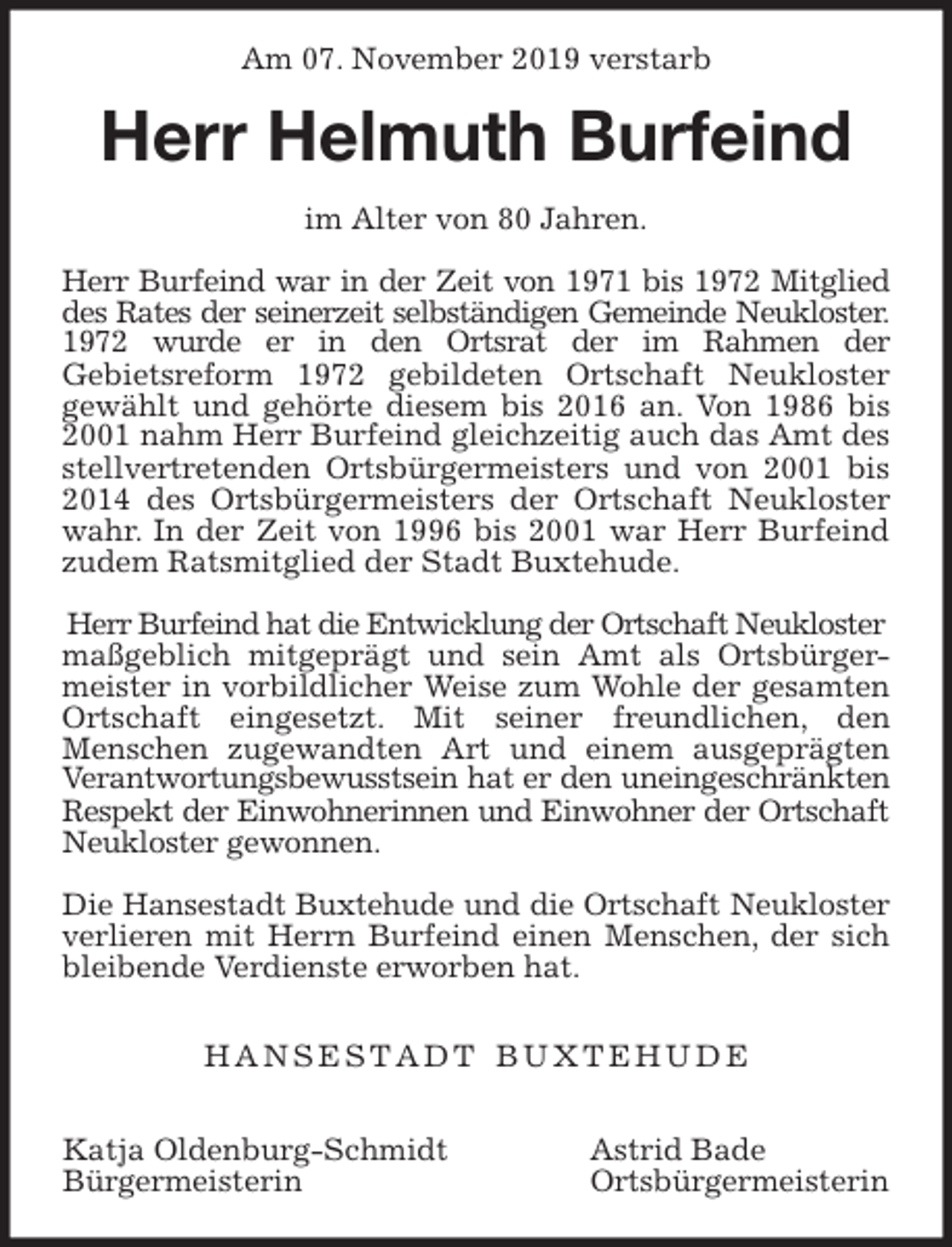 <p>Am 07. November 2019 verstarb<br />Herr Helmuth Burfeind<br />im Alter von 80 Jahren.</p><p>Herr Burfeind war in der Zeit von 1971 bis 1972 Mitglied<br />des Rates der seinerzeit selbständigen Gemeinde Neukloster.<br />1972 wurde er in den Ortsrat der im Rahmen der<br />Gebietsreform 1972 gebildeten Ortschaft Neukloster<br />gewählt und gehörte diesem bis 2016 an. Von 1986 bis<br />2001 nahm Herr Burfeind gleichzeitig auch das Amt des<br />stellvertretenden Ortsbürgermeisters und von 2001 bis<br />2014 des Ortsbürgermeisters der Ortschaft Neukloster<br />wahr. In der Zeit von 1996 bis 2001 war Herr Burfeind<br />zudem Ratsmitglied der Stadt Buxtehude.</p><p>Herr Burfeind hat die Entwicklung der Ortschaft Neukloster<br />maßgeblich mitgeprägt und sein Amt als Ortsbürger-<br />meister in vorbildlicher Weise zum Wohle der gesamten<br />Ortschaft eingesetzt. Mit seiner freundlichen, den<br />Menschen zugewandten Art und einem ausgeprägten<br />Verantwortungsbewusstsein hat er den uneingeschränkten<br />Respekt der Einwohnerinnen und Einwohner der Ortschaft<br />Neukloster gewonnen.</p><p>Die Hansestadt Buxtehude und die Ortschaft Neukloster<br />verlieren mit Herrn Burfeind einen Menschen, der sich<br />bleibende Verdienste erworben hat.</p><p>H A N S E S T A D T B U X T E H U D E</p><p>Katja Oldenburg-Schmidt Astrid Bade<br />Bürgermeisterin Ortsbürgermeisterin</p>