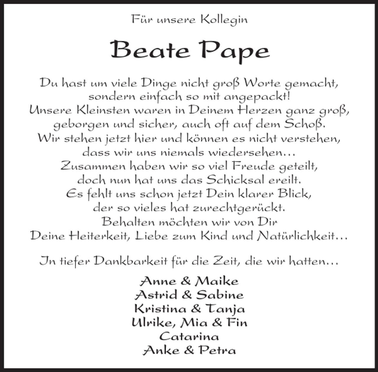 <p>Für unsere Kollegin<br />Beate Pape<br />Du hast um viele Dinge nicht groß Worte gemacht,<br />sondern einfach so mit angepackt!<br />Unsere Kleinsten waren in Deinem Herzen ganz groß,<br />geborgen und sicher, auch oft auf dem Schoß.<br />Wir stehen jetzt hier und können es nicht verstehen,<br />dass wir uns niemals wiedersehen…<br />Zusammen haben wir so viel Freude geteilt,<br />doch nun hat uns das Schicksal ereilt.<br />Es fehlt uns schon jetzt Dein klarer Blick,<br />der so vieles hat zurechtgerückt.<br />Behalten möchten wir von Dir<br />Deine Heiterkeit, Liebe zum Kind und Natürlichkeit…<br />In tiefer Dankbarkeit für die Zeit, die wir hatten…<br />Anne</p>