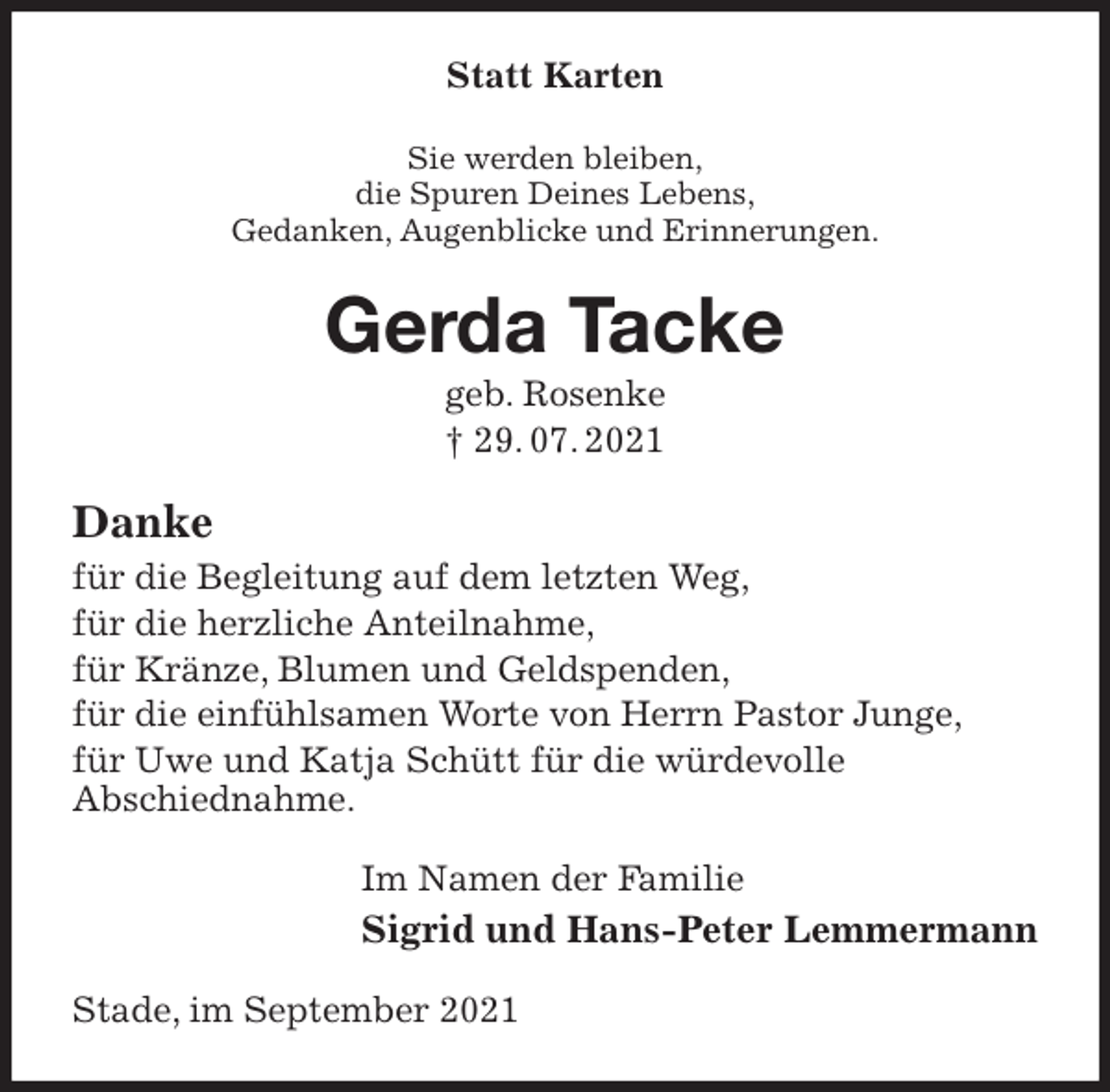 <p>Statt Karten<br />Sie werden bleiben,<br />die Spuren Deines Lebens,<br />Gedanken, Augenblicke und Erinnerungen.<br />Gerda Tacke<br />geb. Rosenke<br />† 29. 07. 2021<br />Danke<br />für die Begleitung auf dem letzten Weg,<br />für die herzliche Anteilnahme,<br />für Kränze, Blumen und Geldspenden,<br />für die einfühlsamen Worte von Herrn Pastor Junge,<br />für Uwe und Katja Schütt für die würdevolle<br />Abschiednahme.<br />Im Namen der Familie<br />Sigrid und Hans-Peter Lemmermann<br />Stade, im September 2021</p>