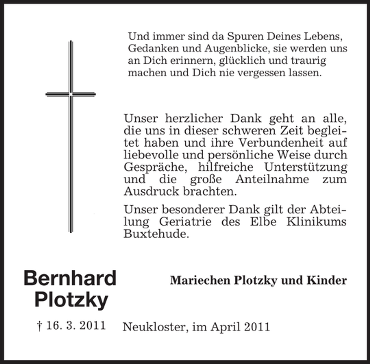 <p>Und immer sind da Spuren Deines Lebens, Gedanken und Augenblicke, sie werden uns an Dich erinnern, glücklich und traurig machen und Dich nie vergessen lassen.</p><p>Unser herzlicher Dank geht an alle, die uns in dieser schweren Zeit begleitet haben und ihre Verbundenheit auf liebevolle und persönliche Weise durch Gespräche, hilfreiche Unterstützung und die große Anteilnahme zum Ausdruck brachten. Unser besonderer Dank gilt der Abteilung Geriatrie des Elbe Klinikums Buxtehude.</p><p>Bernhard Plotzky<br />† 16. 3. 2011</p><p>Mariechen Plotzky und Kinder</p><p>Neukloster, im April 2011</p>