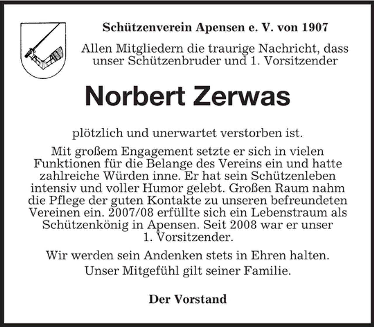 <p>Schützenverein Apensen e. V. von 1907<br />Allen Mitgliedern die traurige Nachricht, dass<br />unser Schützenbruder und 1. Vorsitzender<br />Norbert Zerwas<br />plötzlich und unerwartet verstorben ist.<br />Mit großem Engagement setzte er sich in vielen<br />Funktionen für die Belange des Vereins ein und hatte zahlreiche Würden inne. Er hat sein Schützenleben<br />intensiv und voller Humor gelebt. Großen Raum nahm die Pflege der guten Kontakte zu unseren befreundeten Vereinen ein. 2007/08 erfüllte sich ein Lebenstraum als Schützenkönig in Apensen. Seit 2008 war er unser<br />1. Vorsitzender.<br />Wir werden sein Andenken stets in Ehren halten.<br />Unser Mitgefühl gilt seiner Familie.<br />Der Vorstand</p>