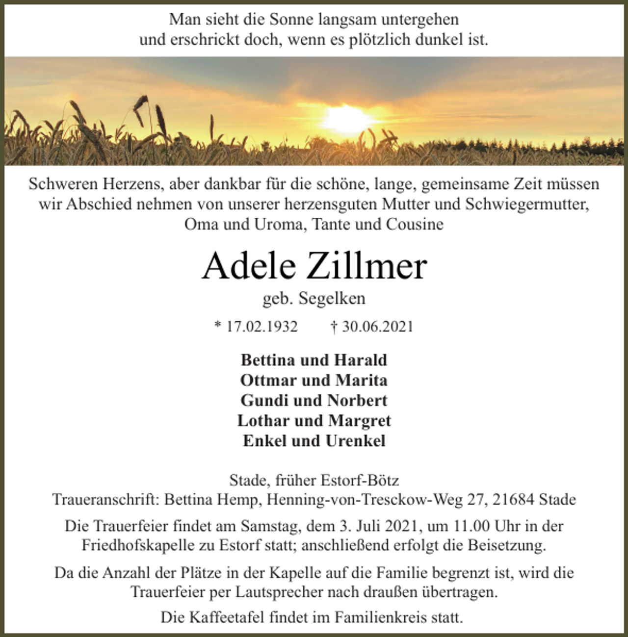 <p>Man sieht die Sonne langsam untergehen<br />und erschrickt doch, wenn es plötzlich dunkel ist.<br />Schweren Herzens, aber dankbar für die schöne, lange, gemeinsame Zeit müssen wir Abschied nehmen von unserer herzensguten Mutter und Schwiegermutter,<br />Oma und Uroma, Tante und Cousine<br />Adele Zillmer<br />geb. Segelken<br />* 17.02.1932 † 30.06.2021<br />Bettina und Harald<br />Ottmar und Marita<br />Gundi und Norbert<br />Lothar und Margret<br />Enkel und Urenkel<br />Stade, früher Estorf-Bötz<br />Traueranschrift: Bettina Hemp, Henning-von-Tresckow-Weg 27, 21684 Stade<br />Die Trauerfeier findet am Samstag, dem 3. Juli 2021, um 11.00 Uhr in der Friedhofskapelle zu Estorf statt; anschließend erfolgt die Beisetzung.<br />Da die Anzahl der Plätze in der Kapelle auf die Familie begrenzt ist, wird die Trauerfeier per Lautsprecher nach draußen übertragen.<br />Die Kaffeetafel findet im Familienkreis statt.</p>