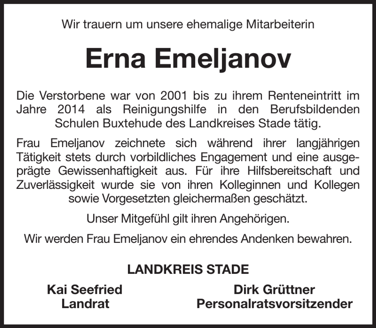 <p>Wir trauern um unsere ehemalige Mitarbeiterin<br />Erna Emeljanov<br />Die Verstorbene war von 2001 bis zu ihrem Renteneintritt im Jahre 2014 als Reinigungshilfe in den Berufsbildenden<br />Schulen Buxtehude des Landkreises Stade tätig.<br />Frau Emeljanov zeichnete sich während ihrer langjährigen<br />Tätigkeit stets durch vorbildliches Engagement und eine ausgeprägte Gewissenhaftigkeit aus. Für ihre Hilfsbereitschaft und<br />Zuverlässigkeit wurde sie von ihren Kolleginnen und Kollegen<br />sowie Vorgesetzten gleichermaßen geschätzt.<br />Unser Mitgefühl gilt ihren Angehörigen.<br />Wir werden Frau Emeljanov ein ehrendes Andenken bewahren.<br />LANDKREIS STADE<br />Kai Seefried Dirk Grüttner<br />Landrat Personalratsvorsitzender</p>