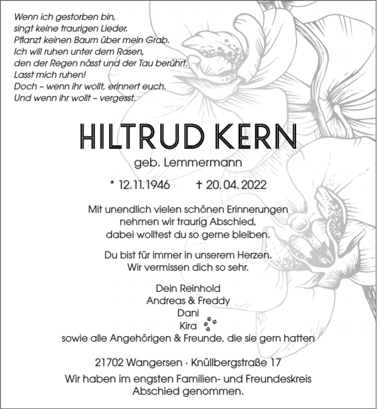 <p>Wenn ich gestorben bin,<br />singt keine traurigen Lieder.<br />Pflanzt keinen Baum über mein Grab.<br />Ich will ruhen unter dem Rasen,<br />den der Regen nässt und der Tau berührt.<br />Lasst mich ruhen!<br />Doch - wenn ihr wollt, erinnert euch.<br />Und wenn ihr wollt - vergesst..<br />HILTRUD KERN<br />geb. Lemmermann<br />* 12. 1 1. 1946  20. 04. 2022<br />Mit unendlich vielen schönen Erinnerungen<br />nehmen wir traurig Abschied,<br />dabei wolltest du so gerne bleiben.<br />Du bist für immer in unserem Herzen.<br />Wir vermissen dich so sehr.<br />Dein Reinhold<br />Andreas &amp; Freddy<br />Dani<br />Kira<br />sowie alle Angehörigen &amp; Freunde,<br />die sie gern hatten<br />21702 Wangersen · Knüllbergstraße 17<br />Wir haben im engsten Familien- und Freundeskreis Abschied genommen.</p>