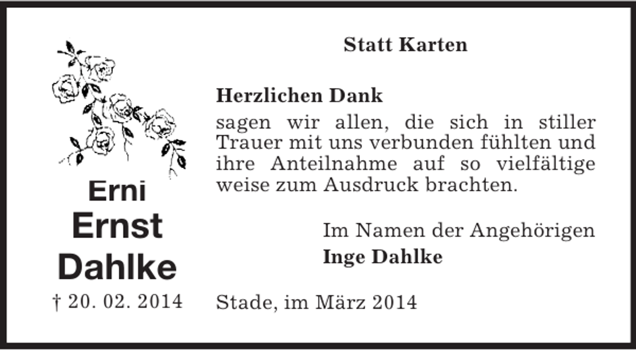 <p>Erni<br />Ernst<br />Dahlke<br />† 20. 02. 2014<br />Statt Karten<br />Herzlichen Dank<br />sagen wir allen, die sich in stiller Trauer mit uns verbunden fühlten und ihre Anteilnahme auf so vielfältige weise zum Ausdruck brachten.<br />Im Namen der Angehörigen<br />Inge Dahlke<br />Stade, im März 2014</p>