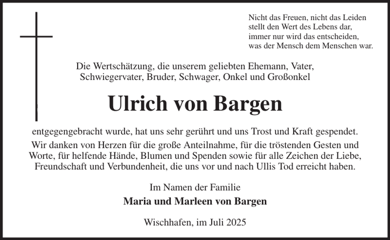 <p>Nicht das Freuen, nicht das Leiden<br />stellt den Wert des Lebens dar,<br />immer nur wird das entscheiden,<br />was der Mensch dem Menschen war.<br />Die Wertschätzung, die unserem geliebten Ehemann, Vater,<br />Schwiegervater, Bruder, Schwager, Onkel und Großonkel<br />Ulrich von Bargen<br />entgegengebracht wurde, hat uns sehr gerührt und uns Trost und Kraft gespendet.<br />Wir danken von Herzen für die große Anteilnahme, für die tröstenden Gesten und<br />Worte, für helfende Hände, Blumen und Spenden sowie für alle Zeichen der Liebe, Freundschaft und Verbundenheit, die uns vor und nach Ullis Tod erreicht haben.<br />Im Namen der Familie<br />Maria und Marleen von Bargen<br />Wischhafen, im Juli 2025</p>