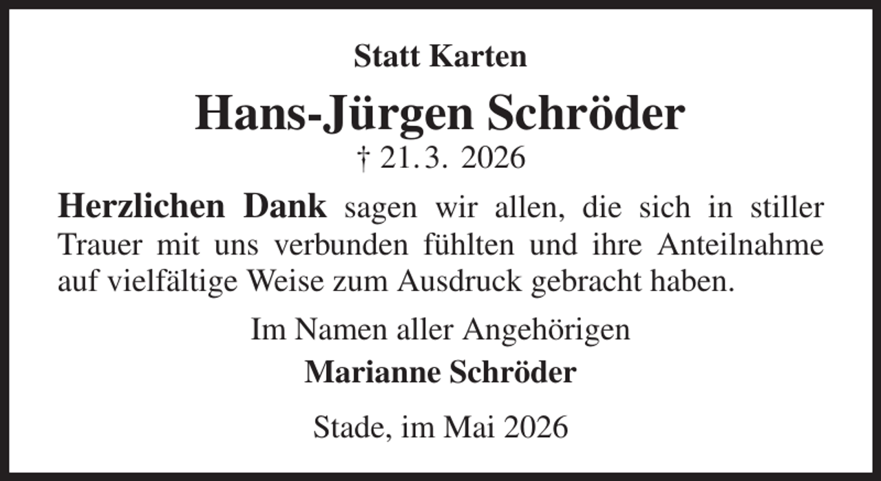 <p>Statt Karten<br />Hans-Jürgen Schröder<br />† 21. 3. 2026<br />Herzlichen Dank sagen wir allen, die sich in stiller Trauer mit uns verbunden fühlten und ihre Anteilnahme auf vielfältige Weise zum Ausdruck gebracht haben.<br />Im Namen aller Angehörigen<br />Marianne Schröder<br />Stade, im Mai 2026</p>