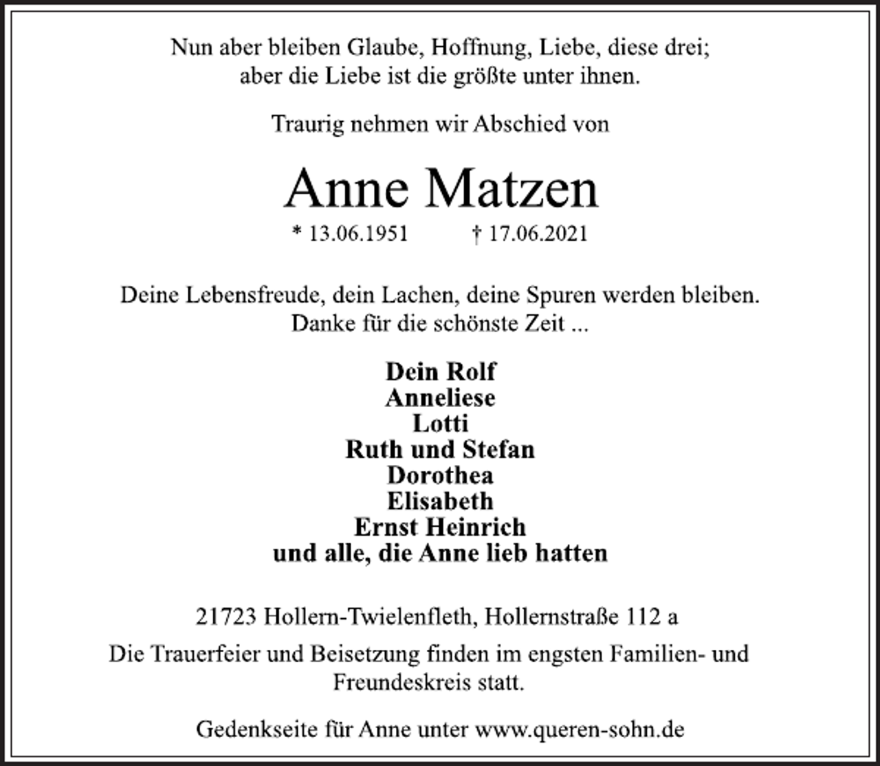 <p>Nun aber bleiben Glaube, Hoffnung, Liebe, diese drei;<br />aber die Liebe ist die größte unter ihnen.</p>
<p>Traurig nehmen wir Abschied von</p>
<p>Anne Matzen</p>
<p>* 13.06.1951 † 17.06.2021</p>
<p>Deine Lebensfreude, dein Lachen, deine Spuren werden bleiben.<br />Danke für die schönste Zeit ...</p>
<p>Dein Rolf<br />Anneliese<br />Lotti<br />Ruth und Stefan<br />Dorothea<br />Elisabeth<br />Ernst Heinrich<br />und alle, die Anne lieb hatten</p>
<p>21723 Hollern-Twielenfleth, Hollernstraße 112 a</p>
<p>Die Trauerfeier und Beisetzung finden im engsten Familien-und<br />Freundeskreis statt.</p>
<p>Gedenkseite für Anne unter www.queren-sohn.de</p>
